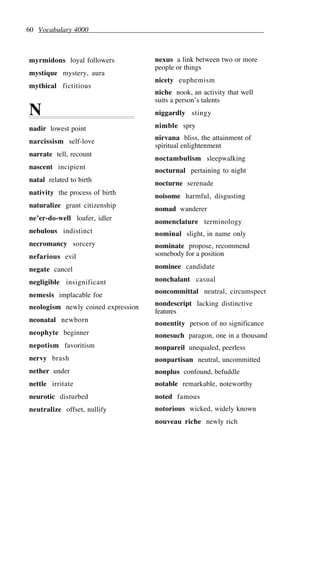 60 Vocabulary 4000
myrmidons loyal followers
mystique mystery, aura
mythical fictitious
N
nadir lowest point
narcissism self-love
narrate tell, recount
nascent incipient
natal related to birth
nativity the process of birth
naturalize grant citizenship
ne’er-do-well loafer, idler
nebulous indistinct
necromancy sorcery
nefarious evil
negate cancel
negligible insignificant
nemesis implacable foe
neologism newly coined expression
neonatal newborn
neophyte beginner
nepotism favoritism
nervy brash
nether under
nettle irritate
neurotic disturbed
neutralize offset, nullify
nexus a link between two or more
people or things
nicety euphemism
niche nook, an activity that well
suits a person’s talents
niggardly stingy
nimble spry
nirvana bliss, the attainment of
spiritual enlightenment
noctambulism sleepwalking
nocturnal pertaining to night
nocturne serenade
noisome harmful, disgusting
nomad wanderer
nomenclature terminology
nominal slight, in name only
nominate propose, recommend
somebody for a position
nominee candidate
nonchalant casual
noncommittal neutral, circumspect
nondescript lacking distinctive
features
nonentity person of no significance
nonesuch paragon, one in a thousand
nonpareil unequaled, peerless
nonpartisan neutral, uncommitted
nonplus confound, befuddle
notable remarkable, noteworthy
noted famous
notorious wicked, widely known
nouveau riche newly rich
 