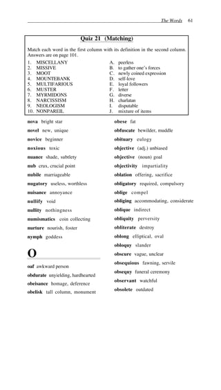 The Words 61
Quiz 21 (Matching)
Match each word in the first column with its definition in the second column.
Answers are on page 101.
1. MISCELLANY A. peerless
2. MISSIVE B. to gather one’s forces
3. MOOT C. newly coined expression
4. MOUNTEBANK D. self-love
5. MULTIFARIOUS E. loyal followers
6. MUSTER F. letter
7. MYRMIDONS G. diverse
8. NARCISSISM H. charlatan
9. NEOLOGISM I. disputable
10. NONPAREIL J. mixture of items
nova bright star
novel new, unique
novice beginner
noxious toxic
nuance shade, subtlety
nub crux, crucial point
nubile marriageable
nugatory useless, worthless
nuisance annoyance
nullify void
nullity nothingness
numismatics coin collecting
nurture nourish, foster
nymph goddess
O
oaf awkward person
obdurate unyielding, hardhearted
obeisance homage, deference
obelisk tall column, monument
obese fat
obfuscate bewilder, muddle
obituary eulogy
objective (adj.) unbiased
objective (noun) goal
objectivity impartiality
oblation offering, sacrifice
obligatory required, compulsory
oblige compel
obliging accommodating, considerate
oblique indirect
obliquity perversity
obliterate destroy
oblong elliptical, oval
obloquy slander
obscure vague, unclear
obsequious fawning, servile
obsequy funeral ceremony
observant watchful
obsolete outdated
 