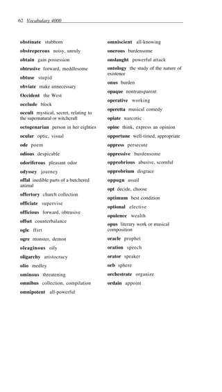 62 Vocabulary 4000
obstinate stubborn
obstreperous noisy, unruly
obtain gain possession
obtrusive forward, meddlesome
obtuse stupid
obviate make unnecessary
Occident the West
occlude block
occult mystical, secret, relating to
the supernatural or witchcraft
octogenarian person in her eighties
ocular optic, visual
ode poem
odious despicable
odoriferous pleasant odor
odyssey journey
offal inedible parts of a butchered
animal
offertory church collection
officiate supervise
officious forward, obtrusive
offset counterbalance
ogle flirt
ogre monster, demon
oleaginous oily
oligarchy aristocracy
olio medley
ominous threatening
omnibus collection, compilation
omnipotent all-powerful
omniscient all-knowing
onerous burdensome
onslaught powerful attack
ontology the study of the nature of
existence
onus burden
opaque nontransparent
operative working
operetta musical comedy
opiate narcotic
opine think, express an opinion
opportune well-timed, appropriate
oppress persecute
oppressive burdensome
opprobrious abusive, scornful
opprobrium disgrace
oppugn assail
opt decide, choose
optimum best condition
optional elective
opulence wealth
opus literary work or musical
composition
oracle prophet
oration speech
orator speaker
orb sphere
orchestrate organize
ordain appoint
 