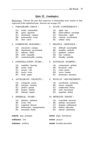 The Words 63
Quiz 22 (Analogies)
Directions: Choose the pair that expresses a relationship most similar to that
expressed in the capitalized pair. Answers are on page 101.
1. PARAGRAPH : ESSAY ::
(A) trailer : automobile
(B) query : question
(C) instrument : surgery
(D) penmanship : essay
(E) shot : salvo
2. COMPOUND : BUILDING ::
(A) classroom : campus
(B) department : government
(C) tapestry : fabric
(D) seed : vegetable
(E) commonwealth : country
3. CONSTELLATION : STARS ::
(A) amplifier : hearing
(B) ocean : water
(C) mosaic : tile
(D) tracks : train
(E) book : paper
4. ACCELERATE : VELOCITY ::
(A) relinquish : assets
(B) energize : stamina
(C) protect : parent
(D) project : futility
(E) educate : stupor
5. SIDEREAL : STARS ::
(A) platonic : radiation
(B) avian : fish
(C) corporeal : heaven
(D) heliocentric : transportation
(E) terrestrial : Earth
6. STATE : CONFEDERACY ::
(A) apple : tree
(B) return address : envelope
(C) binoculars : sight
(D) velocity : acceleration
(E) soldier : army
7. HELPFUL : OFFICIOUS ::
(A) difficult : incorrigible
(B) maudlin : sardonic
(C) apathetic : zealous
(D) true : contrary
(E) friendly : amiable
8. SATURATE : DAMPEN ::
(A) contaminate : pollute
(B) besmirch : sully
(C) extol : praise
(D) waive : donate
(E) pronounce : presume
9. WAYLAY : ADVANCEMENT ::
(A) corroborate : testimony
(B) amuse : jeopardy
(C) condescend : frenzy
(D) curb : movement
(E) negotiate : defeat
10. MITIGATE : INJURY ::
(A) exacerbate : recovery
(B) palliate : accusation
(C) dampen : enthusiasm
(D) darken : obscurity
(E) entreat : ultimatum
orderly neat, arranged
ordinance law
ordnance artillery
orient align, familiarize
orison prayer
ornate lavishly decorated
 