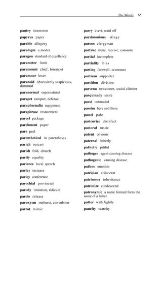 The Words 65
pantry storeroom
papyrus paper
parable allegory
paradigm a model
paragon standard of excellence
parameter limit
paramount chief, foremost
paramour lover
paranoid obsessively suspicious,
demented
paranormal supernatural
parapet rampart, defense
paraphernalia equipment
paraphrase restatement
parcel package
parchment paper
pare peel
parenthetical in parentheses
pariah outcast
parish fold, church
parity equality
parlance local speech
parlay increase
parley conference
parochial provincial
parody imitation, ridicule
parole release
paroxysm outburst, convulsion
parrot mimic
parry avert, ward off
parsimonious stingy
parson clergyman
partake share, receive, consume
partial incomplete
partiality bias
parting farewell, severance
partisan supporter
partition division
parvenu newcomer, social climber
pasquinade satire
passé outmoded
passim here and there
pastel pale
pasteurize disinfect
pastoral rustic
patent obvious
paternal fatherly
pathetic pitiful
pathogen agent causing disease
pathogenic causing disease
pathos emotion
patrician aristocrat
patrimony inheritance
patronize condescend
patronymic a name formed form the
name of a father
patter walk lightly
paucity scarcity
 