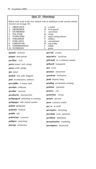 66 Vocabulary 4000
Quiz 23 (Matching)
Match each word in the first column with its definition in the second column.
Answers are on page 101.
1. ORDNANCE A. a model
2. ORTHODOX B. local speech
3. OUTMODED C. convulsion
4. PALAVER D. stingy
5. PANEGYRIC E. agent causing disease
6. PARADIGM F. artillery
7. PARLANCE G. conventional
8. PAROXYSM H. out-of-date
9. PARSIMONIOUS I. babble
10. PATHOGEN J. praise
paunch stomach
pauper poor person
pavilion tent
pawn (noun) tool, stooge
pawn (verb) pledge
pax peace
peaked wan, pale, haggard
peal reverberation, outburst
peccadillo a minor fault
peculate embezzle
peculiar unusual
peculiarity characteristic
pedagogical pertaining to teaching
pedagogue dull, formal teacher
pedant pedagogue
pedantic bookish
peddle sell
pedestrian common
pedigree genealogy
peerage aristocracy
peevish cranky
pejorative insulting
pell-mell in a confused manner
pellucid transparent
pen write
penance atonement
penchant inclination
pend depend, hang
pending not decided, awaiting
penitent repentant
pensive sad
penurious stingy
penury poverty
peon common worker
per se in itself
perceptive discerning
percolate ooze, permeate
perdition damnation
peregrination wandering
peremptory dictatorial
 