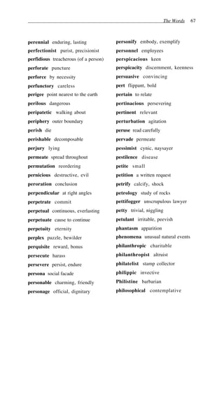 The Words 67
perennial enduring, lasting
perfectionist purist, precisionist
perfidious treacherous (of a person)
perforate puncture
perforce by necessity
perfunctory careless
perigee point nearest to the earth
perilous dangerous
peripatetic walking about
periphery outer boundary
perish die
perishable decomposable
perjury lying
permeate spread throughout
permutation reordering
pernicious destructive, evil
peroration conclusion
perpendicular at right angles
perpetrate commit
perpetual continuous, everlasting
perpetuate cause to continue
perpetuity eternity
perplex puzzle, bewilder
perquisite reward, bonus
persecute harass
persevere persist, endure
persona social facade
personable charming, friendly
personage official, dignitary
personify embody, exemplify
personnel employees
perspicacious keen
perspicacity discernment, keenness
persuasive convincing
pert flippant, bold
pertain to relate
pertinacious persevering
pertinent relevant
perturbation agitation
peruse read carefully
pervade permeate
pessimist cynic, naysayer
pestilence disease
petite small
petition a written request
petrify calcify, shock
petrology study of rocks
pettifogger unscrupulous lawyer
petty trivial, niggling
petulant irritable, peevish
phantasm apparition
phenomena unusual natural events
philanthropic charitable
philanthropist altruist
philatelist stamp collector
philippic invective
Philistine barbarian
philosophical contemplative
 