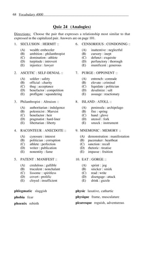 68 Vocabulary 4000
Quiz 24 (Analogies)
Directions: Choose the pair that expresses a relationship most similar to that
expressed in the capitalized pair. Answers are on page 101.
1. SECLUSION : HERMIT ::
(A) wealth: embezzler
(B) ambition : philanthropist
(C) domination : athlete
(D) turpitude : introvert
(E) injustice : lawyer
2. ASCETIC : SELF-DENIAL ::
(A) soldier : safety
(B) official : charity
(C) thug : acceptance
(D) benefactor : competition
(E) profligate : squandering
3. Philanthropist : Altruism ::
(A) authoritarian : indulgence
(B) polemicist : Marxist
(C) benefactor : heir
(D) pragmatist : hard-liner
(E) libertarian : liberty
4. RACONTEUR : ANECDOTE ::
(A) cynosure : interest
(B) politician : corruption
(C) athlete : perfection
(D) writer : publication
(E) nonentity : fame
5. PATENT : MANIFEST ::
(A) credulous : gullible
(B) truculent : nonchalant
(C) lissome : spiritless
(D) covert : prolific
(E) cloyed : insufficient
6. CENSORIOUS : CONDONING ::
(A) inattentive : neglectful
(B) cursory : inept
(C) defunct : exquisite
(D) perfunctory : thorough
(E) munificent : generous
7. PURGE : OPPONENT ::
(A) entrench : comrade
(B) elevate : criminal
(C) liquidate : politician
(D) desalinize : salt
(E) assuage : reactionary
8. ISLAND : ATOLL ::
(A) peninsula : archipelago
(B) fire : spring
(C) hand : glove
(D) utensil : fork
(E) smock : instrument
9. MNEMONIC : MEMORY ::
(A) demonstration : manifestation
(B) pacemaker : heartbeat
(C) sanction : recall
(D) rhetoric : treatise
(E) impasse : fruition
10. EAT : GORGE ::
(A) sprint : jog
(B) snicker : smirk
(C) read : write
(D) disengage : attack
(E) drink : guzzle
phlegmatic sluggish
phobia fear
phoenix rebirth
physic laxative, cathartic
physique frame, musculature
picaresque roguish, adventurous
 
