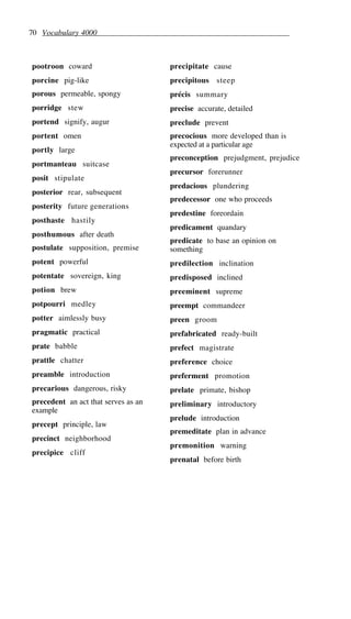 70 Vocabulary 4000
pootroon coward
porcine pig-like
porous permeable, spongy
porridge stew
portend signify, augur
portent omen
portly large
portmanteau suitcase
posit stipulate
posterior rear, subsequent
posterity future generations
posthaste hastily
posthumous after death
postulate supposition, premise
potent powerful
potentate sovereign, king
potion brew
potpourri medley
potter aimlessly busy
pragmatic practical
prate babble
prattle chatter
preamble introduction
precarious dangerous, risky
precedent an act that serves as an
example
precept principle, law
precinct neighborhood
precipice cliff
precipitate cause
precipitous steep
précis summary
precise accurate, detailed
preclude prevent
precocious more developed than is
expected at a particular age
preconception prejudgment, prejudice
precursor forerunner
predacious plundering
predecessor one who proceeds
predestine foreordain
predicament quandary
predicate to base an opinion on
something
predilection inclination
predisposed inclined
preeminent supreme
preempt commandeer
preen groom
prefabricated ready-built
prefect magistrate
preference choice
preferment promotion
prelate primate, bishop
preliminary introductory
prelude introduction
premeditate plan in advance
premonition warning
prenatal before birth
 