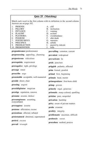 The Words 71
Quiz 25 (Matching)
Match each word in the first column with its definition in the second column.
Answers are on page 102.
1. PHOENIX A. cliff
2. PILLORY B. inclination
3. PITTANCE C. warning
4. PLAUDIT D. acclaim
5. PLETHORA E. overabundance
6. POGROM F. after death
7. POSTHUMOUS G. massacre
8. PRECIPICE H. rebirth
9. PREDILECTION I. punish by ridicule
10. PREMONITION J. trifle
preponderance predominance
prepossessing appealing, charming
preposterous ridiculous
prerequisite requirement
prerogative right, privilege
presage omen
prescribe urge
presentable acceptable, well-mannered
preside direct, chair
pressing urgent
prestidigitator magician
prestige reputation, renown
presume assume, deduce
presumptuous assuming,
overconfident
presuppose assume
pretense affectation, excuse
pretentious affected, inflated
preternatural abnormal, supernatural
pretext excuse
prevail triumph
prevailing common, current
prevalent widespread
prevaricate lie
prick puncture
priggish pedantic, affected
prim formal, prudish
primal first, beginning
primate head, master
primogeniture first-born child
primp groom
princely regal, generous
prismatic many-colored, sparkling
pristine pure, unspoiled
privation hardship
privy aware of private matters
probe examine
probity integrity
problematic uncertain, difficult
proboscis snout
procedure method, process
 