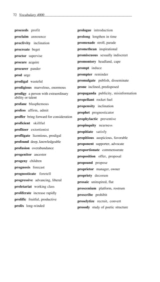 72 Vocabulary 4000
proceeds profit
proclaim announce
proclivity inclination
procreate beget
proctor supervise
procure acquire
procurer pander
prod urge
prodigal wasteful
prodigious marvelous, enormous
prodigy a person with extraordinary
ability or talent
profane blasphemous
profess affirm, admit
proffer bring forward for consideration
proficient skillful
profiteer extortionist
profligate licentious, prodigal
profound deep, knowledgeable
profusion overabundance
progenitor ancestor
progeny children
prognosis forecast
prognosticate foretell
progressive advancing, liberal
proletariat working class
proliferate increase rapidly
prolific fruitful, productive
prolix long-winded
prologue introduction
prolong lengthen in time
promenade stroll, parade
promethean inspirational
promiscuous sexually indiscreet
promontory headland, cape
prompt induce
prompter reminder
promulgate publish, disseminate
prone inclined, predisposed
propaganda publicity, misinformation
propellant rocket fuel
propensity inclination
prophet prognosticator
prophylactic preventive
propinquity nearness
propitiate satisfy
propitious auspicious, favorable
proponent supporter, advocate
proportionate commensurate
proposition offer, proposal
propound propose
proprietor manager, owner
propriety decorum
prosaic uninspired, flat
proscenium platform, rostrum
proscribe prohibit
proselytize recruit, convert
prosody study of poetic structure
 