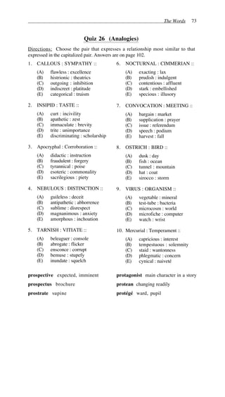 The Words 73
Quiz 26 (Analogies)
Directions: Choose the pair that expresses a relationship most similar to that
expressed in the capitalized pair. Answers are on page 102.
1. CALLOUS : SYMPATHY ::
(A) flawless : excellence
(B) histrionic : theatrics
(C) outgoing : inhibition
(D) indiscreet : platitude
(E) categorical : truism
2. INSIPID : TASTE ::
(A) curt : incivility
(B) apathetic : zest
(C) immaculate : brevity
(D) trite : unimportance
(E) discriminating : scholarship
3. Apocryphal : Corroboration ::
(A) didactic : instruction
(B) fraudulent : forgery
(C) tyrannical : poise
(D) esoteric : commonality
(E) sacrilegious : piety
4. NEBULOUS : DISTINCTION ::
(A) guileless : deceit
(B) antipathetic : abhorrence
(C) sublime : disrespect
(D) magnanimous : anxiety
(E) amorphous : inchoation
5. TARNISH : VITIATE ::
(A) beleaguer : console
(B) abrogate : flicker
(C) ensconce : corrupt
(D) bemuse : stupefy
(E) inundate : squelch
6. NOCTURNAL : CIMMERIAN ::
(A) exacting : lax
(B) prudish : indulgent
(C) contentious : affluent
(D) stark : embellished
(E) specious : illusory
7. CONVOCATION : MEETING ::
(A) bargain : market
(B) supplication : prayer
(C) issue : referendum
(D) speech : podium
(E) harvest : fall
8. OSTRICH : BIRD ::
(A) dusk : day
(B) fish : ocean
(C) tunnel : mountain
(D) hat : coat
(E) sirocco : storm
9. VIRUS : ORGANISM ::
(A) vegetable : mineral
(B) test-tube : bacteria
(C) microcosm : world
(D) microfiche : computer
(E) watch : wrist
10. Mercurial : Temperament ::
(A) capricious : interest
(B) tempestuous : solemnity
(C) staid : wantonness
(D) phlegmatic : concern
(E) cynical : naiveté
prospective expected, imminent
prospectus brochure
prostrate supine
protagonist main character in a story
protean changing readily
protégé ward, pupil
 