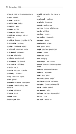 74 Vocabulary 4000
protocol code of diplomatic etiquette
proton particle
protract prolong
protuberance bulge
provender food
proverb maxim
proverbial well-known
providence foresight, divine
protection
provident having foresight, thrifty
providential fortunate
province bailiwick, district
provincial intolerant, insular
provisional temporary
proviso stipulation
provisory conditional
provocation incitement
provocative titillating
provoke incite
prowess strength, expertise
proximity nearness
proxy substitute, agent
prude puritan
prudence discretion, carefulness
prudent cautious, using good
judgment
prudish puritanical
prurient lewd
pseudo false
pseudonym alias
psychic pertaining the psyche or
mind
psychopath madman
psychotic demented
puberty adolescence
puckish impish, mischievous
puerile childish
pugilism boxing
pugnacious combative
puissant strong
pulchritude beauty
pulp paste, mush
pulpit platform, priesthood
pulsate throb
pulverize crush
pun wordplay
punctilious meticulous
pundit learned or politically astute
person
pungent sharp smell or taste
punitive punishing
puny weak, small
purblind obtuse, stupid
purgative cathartic, cleansing
purgatory limbo, netherworld
purge cleanse, remove
puritanical prim
purlieus environs, surroundings
purloin steal
purport claim to be
 