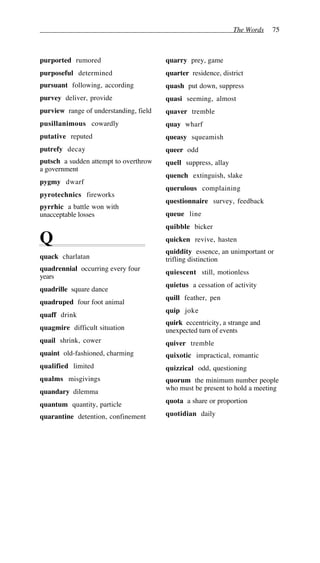 The Words 75
purported rumored
purposeful determined
pursuant following, according
purvey deliver, provide
purview range of understanding, field
pusillanimous cowardly
putative reputed
putrefy decay
putsch a sudden attempt to overthrow
a government
pygmy dwarf
pyrotechnics fireworks
pyrrhic a battle won with
unacceptable losses
Q
quack charlatan
quadrennial occurring every four
years
quadrille square dance
quadruped four foot animal
quaff drink
quagmire difficult situation
quail shrink, cower
quaint old-fashioned, charming
qualified limited
qualms misgivings
quandary dilemma
quantum quantity, particle
quarantine detention, confinement
quarry prey, game
quarter residence, district
quash put down, suppress
quasi seeming, almost
quaver tremble
quay wharf
queasy squeamish
queer odd
quell suppress, allay
quench extinguish, slake
querulous complaining
questionnaire survey, feedback
queue line
quibble bicker
quicken revive, hasten
quiddity essence, an unimportant or
trifling distinction
quiescent still, motionless
quietus a cessation of activity
quill feather, pen
quip joke
quirk eccentricity, a strange and
unexpected turn of events
quiver tremble
quixotic impractical, romantic
quizzical odd, questioning
quorum the minimum number people
who must be present to hold a meeting
quota a share or proportion
quotidian daily
 