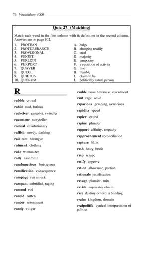 76 Vocabulary 4000
Quiz 27 (Matching)
Match each word in the first column with its definition in the second column.
Answers are on page 102.
1. PROTEAN A. bulge
2. PROTUBERANCE B. changing readily
3. PROVISIONAL C. steal
4. PUNDIT D. majority
5. PURLOIN E. temporary
6. PURPORT F. a cessation of activity
7. QUAVER G. line
8. QUEUE H. tremble
9. QUIETUS I. claim to be
10. QUORUM J. politically astute person
R
rabble crowd
rabid mad, furious
racketeer gangster, swindler
raconteur storyteller
radical revolutionary
raffish rowdy, dashing
rail rant, harangue
raiment clothing
rake womanizer
rally assemble
rambunctious boisterous
ramification consequence
rampage run amuck
rampant unbridled, raging
ramrod rod
rancid rotten
rancor resentment
randy vulgar
rankle cause bitterness, resentment
rant rage, scold
rapacious grasping, avaricious
rapidity speed
rapier sword
rapine plunder
rapport affinity, empathy
rapprochement reconciliation
rapture bliss
rash hasty, brash
rasp scrape
ratify approve
ration allowance, portion
rationale justification
ravage plunder, ruin
ravish captivate, charm
raze destroy or level a building
realm kingdom, domain
realpolitik cynical interpretation of
politics
 