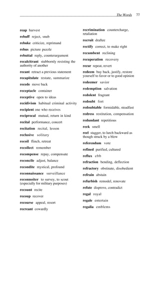 The Words 77
reap harvest
rebuff reject, snub
rebuke criticize, reprimand
rebus picture puzzle
rebuttal reply, counterargument
recalcitrant stubbornly resisting the
authority of another
recant retract a previous statement
recapitulate restate, summarize
recede move back
receptacle container
receptive open to ideas
recidivism habitual criminal activity
recipient one who receives
reciprocal mutual, return in kind
recital performance, concert
recitation recital, lesson
reclusive solitary
recoil flinch, retreat
recollect remember
recompense repay, compensate
reconcile adjust, balance
recondite mystical, profound
reconnaissance surveillance
reconnoiter to survey, to scout
(especially for military purposes)
recount recite
recoup recover
recourse appeal, resort
recreant cowardly
recrimination countercharge,
retaliation
recruit draftee
rectify correct, to make right
recumbent reclining
recuperation recovery
recur repeat, revert
redeem buy back, justify, restore
yourself to favor or to good opinion
redeemer savior
redemption salvation
redolent fragrant
redoubt fort
redoubtable formidable, steadfast
redress restitution, compensation
redundant repetitious
reek smell
reel stagger, to lurch backward as
though struck by a blow
referendum vote
refined purified, cultured
reflux ebb
refraction bending, deflection
refractory obstinate, disobedient
refrain abstain
refurbish remodel, renovate
refute disprove, contradict
regal royal
regale entertain
regalia emblems
 