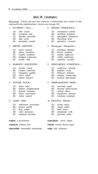 78 Vocabulary 4000
Quiz 28 (Analogies)
Directions: Choose the pair that expresses a relationship most similar to that
expressed in the capitalized pair. Answers are on page 102.
1. PLUMMET : FALL ::
(A) rifle : search
(B) accelerate : stop
(C) interdict : proscribe
(D) rake : scour
(E) precipitate : ascend
2. DRONE : EMOTION ::
(A) sprint : journey
(B) annoy : emollient
(C) stupefy : erudition
(D) deadpan : expression
(E) scuttle : ship
3. MAROON : SEQUESTER ::
(A) transfix : emote
(B) exhaust : innervate
(C) tranquilize : qualify
(D) select : rebuff
(E) entreat : beseech
4. TOTTER : WALK ::
(A) annex : land
(B) fathom : enlightenment
(C) distend : contusion
(D) efface : consolation
(E) stutter : speech
5. LIGHT : DIM ::
(A) indictment : investigate
(B) protest : muffle
(C) heat : radiate
(D) solid : incinerate
(E) ornament : decorate
6. BENIGN : PERNICIOUS ::
(A) ostentatious : tawdry
(B) mortified : nefarious
(C) apocryphal : categorical
(D) discerning : keen
(E) pejorative : vicarious
7. Demagogue : Manipulator ::
(A) champion : defender
(B) lawyer : mediator
(C) mentor : oppressor
(D) soldier : landowner
(E) capitalist : socialist
8. GREGARIOUS : CONGENIAL ::
(A) suspicious : trusting
(B) pedantic : lively
(C) bellicose : militant
(D) singular : nondescript
(E) seminal : apocalyptic
9. DISHEARTENED : HOPE ::
(A) enervated : ennui
(B) buoyant : effervescence
(C) amoral : ethics
(D) munificent : altruism
(E) nefarious : turpitude
10. PRATTLE : SPEAK ::
(A) accept : reject
(B) stomp : patter
(C) heed : listen
(D) promenade : walk
(E) ejaculate : shout
regime a government
regiment infantry unit
regrettable lamentable, unfortunate
regurgitate vomit, repeat
rehash wearily discuss again
reign rule, influence
 