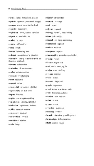 80 Vocabulary 4000
repute status, reputation, esteem
reputed supposed, presumed, alleged
requiem rest, a mass for the dead
requisite necessary
requisition order, formal demand
requite to return in kind
rescind revoke
reserve self-control
reside dwell
residue remaining part
resigned accepting of a situation
resilience ability to recover from an
illness or a setback
resolute determined
resolution determination
resolve determination
resonant reverberating
resort recourse
resound echo
resourceful inventive, skillful
respectively in that order
respire breathe
respite rest, temporary delay
resplendent shining, splendid
restitution reparation, amends
restive nervous, uneasy
resurgence revival
resurrection rebirth
resuscitate revive
retain keep
retainer advance fee
retaliate revenge
retch vomit
reticent reserved
retiring modest, unassuming
retort quick reply
retrench cut back, economize
retribution reprisal
retrieve reclaim
retrograde regress
retrospective reminiscent, display
revamp recast
reveille bugle call
revel frolic, take joy in
revelry merrymaking
revenue income
revere honor
reverent respectful
reverie daydream
revert return to a former state
revile denounce, defame
revision new version
revive renew
revoke repeal
revulsion aversion
rhapsody ecstasy
rhetoric elocution, grandiloquence
rheumatism inflammation
ribald coarse, vulgar
 