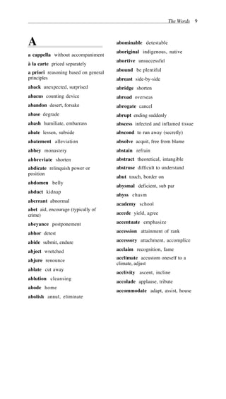The Words 9
A
a cappella without accompaniment
à la carte priced separately
a priori reasoning based on general
principles
aback unexpected, surprised
abacus counting device
abandon desert, forsake
abase degrade
abash humiliate, embarrass
abate lessen, subside
abatement alleviation
abbey monastery
abbreviate shorten
abdicate relinquish power or
position
abdomen belly
abduct kidnap
aberrant abnormal
abet aid, encourage (typically of
crime)
abeyance postponement
abhor detest
abide submit, endure
abject wretched
abjure renounce
ablate cut away
ablution cleansing
abode home
abolish annul, eliminate
abominable detestable
aboriginal indigenous, native
abortive unsuccessful
abound be plentiful
abreast side-by-side
abridge shorten
abroad overseas
abrogate cancel
abrupt ending suddenly
abscess infected and inflamed tissue
abscond to run away (secretly)
absolve acquit, free from blame
abstain refrain
abstract theoretical, intangible
abstruse difficult to understand
abut touch, border on
abysmal deficient, sub par
abyss chasm
academy school
accede yield, agree
accentuate emphasize
accession attainment of rank
accessory attachment, accomplice
acclaim recognition, fame
acclimate accustom oneself to a
climate, adjust
acclivity ascent, incline
accolade applause, tribute
accommodate adapt, assist, house
 