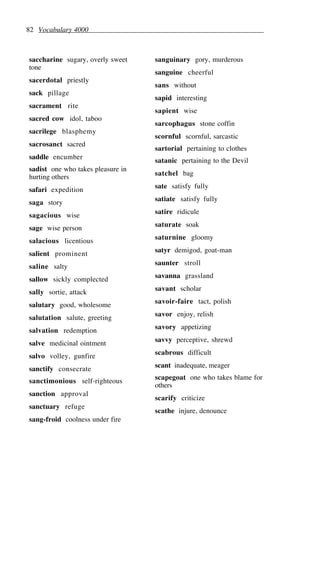 82 Vocabulary 4000
saccharine sugary, overly sweet
tone
sacerdotal priestly
sack pillage
sacrament rite
sacred cow idol, taboo
sacrilege blasphemy
sacrosanct sacred
saddle encumber
sadist one who takes pleasure in
hurting others
safari expedition
saga story
sagacious wise
sage wise person
salacious licentious
salient prominent
saline salty
sallow sickly complected
sally sortie, attack
salutary good, wholesome
salutation salute, greeting
salvation redemption
salve medicinal ointment
salvo volley, gunfire
sanctify consecrate
sanctimonious self-righteous
sanction approval
sanctuary refuge
sang-froid coolness under fire
sanguinary gory, murderous
sanguine cheerful
sans without
sapid interesting
sapient wise
sarcophagus stone coffin
scornful scornful, sarcastic
sartorial pertaining to clothes
satanic pertaining to the Devil
satchel bag
sate satisfy fully
satiate satisfy fully
satire ridicule
saturate soak
saturnine gloomy
satyr demigod, goat-man
saunter stroll
savanna grassland
savant scholar
savoir-faire tact, polish
savor enjoy, relish
savory appetizing
savvy perceptive, shrewd
scabrous difficult
scant inadequate, meager
scapegoat one who takes blame for
others
scarify criticize
scathe injure, denounce
 