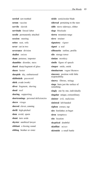The Words 85
serried saw-toothed
serum vaccine
servile slavish
servitude forced labor
sessile permanently attached
session meeting
settee seat, sofa
sever cut in two
severance division
shallot onion
sham pretense, imposter
shambles disorder, mess
shard sharp fragment of glass
sheen luster
sheepish shy, embarrassed
shibboleth password
shirk evade (work)
sliver fragment, shaving
shoal reef
shoring supporting
shortcomings personal deficiencies
shrew virago
shrewd clever, cunning
shrill high-pitched
shun avoid, spurn
shunt turn aside
shyster unethical lawyer
sibilant a hissing sound
sibling brother or sister
sickle semicircular blade
sidereal pertaining to the stars
sidle move sideways, slither
siege blockade
sierra mountain range
sieve strainer
signatory signer
signet a seal
silhouette outline, profile
silo storage tower
simian monkey
simile figure of speech
simper smile, smirk
simulacrum vague likeness
sinecure position with little
responsibility
sinewy fibrous, stringy
singe burn just the surface of
something
singly one by one, individually
singular unique, extraordinary
sinister evil, malicious
sinistral left-handed
siphon extract, tap
sire forefather, to beget
siren temptress
site location
skeptical doubtful
skinflint miser
skirmish a small battle
 