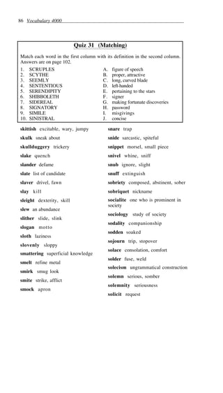 86 Vocabulary 4000
Quiz 31 (Matching)
Match each word in the first column with its definition in the second column.
Answers are on page 102.
1. SCRUPLES A. figure of speech
2. SCYTHE B. proper, attractive
3. SEEMLY C. long, curved blade
4. SENTENTIOUS D. left-handed
5. SERENDIPITY E. pertaining to the stars
6. SHIBBOLETH F. signer
7. SIDEREAL G. making fortunate discoveries
8. SIGNATORY H. password
9. SIMILE I. misgivings
10. SINISTRAL J. concise
skittish excitable, wary, jumpy
skulk sneak about
skullduggery trickery
slake quench
slander defame
slate list of candidate
slaver drivel, fawn
slay kill
sleight dexterity, skill
slew an abundance
slither slide, slink
slogan motto
sloth laziness
slovenly sloppy
smattering superficial knowledge
smelt refine metal
smirk smug look
smite strike, afflict
smock apron
snare trap
snide sarcastic, spiteful
snippet morsel, small piece
snivel whine, sniff
snub ignore, slight
snuff extinguish
sobriety composed, abstinent, sober
sobriquet nickname
socialite one who is prominent in
society
sociology study of society
sodality companionship
sodden soaked
sojourn trip, stopover
solace consolation, comfort
solder fuse, weld
solecism ungrammatical construction
solemn serious, somber
solemnity seriousness
solicit request
 