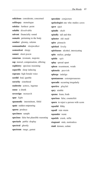 The Words 87
solicitous considerate, concerned
soliloquy monologue
solstice furthest point
soluble dissolvable
solvent financially sound
somatic pertaining to the body
somber gloomy, solemn
somnambulist sleepwalker
somnolent sleepy
sonnet short poem
sonorous resonant, majestic
sop morsel, compensation, offering
sophistry specious reasoning
soporific sleep inducing
soprano high female voice
sordid foul, ignoble
sorority sisterhood
soubrette actress, ingenue
souse a drunk
sovereign monarch
spar fight
spasmodic intermittent, fitful
spate sudden outpouring
spawn produce
specimen sample
specious false but plausible reasoning
spectacle public display
spectral ghostly
spectrum range, gamut
speculate conjecture
speleologist one who studies caves
spew eject
spindle shaft
spindly tall and thin
spinster old maid
spire pinnacle
spirited lively
spirituous alcohol, intoxicating
spite malice, grudge
spittle spit
splay spread apart
spleen resentment, wrath
splenetic peevish
splurge indulge
spontaneous extemporaneous
sporadic occurring irregularly
sportive playful
spry nimble
spume foam, froth
spurious false, counterfeit
spurn to reject a person with scorn
squalid filthy
squall rain storm
squander waste
squelch crush, stifle
stagnant stale, motionless
staid demure, sedate
 