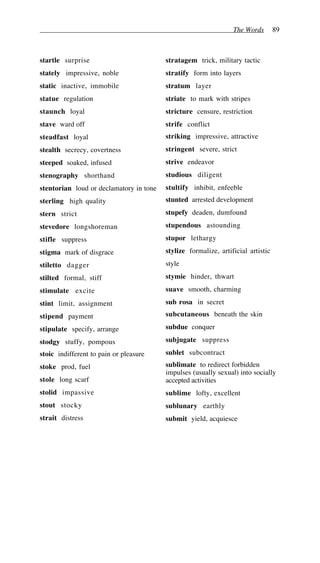 The Words 89
startle surprise
stately impressive, noble
static inactive, immobile
statue regulation
staunch loyal
stave ward off
steadfast loyal
stealth secrecy, covertness
steeped soaked, infused
stenography shorthand
stentorian loud or declamatory in tone
sterling high quality
stern strict
stevedore longshoreman
stifle suppress
stigma mark of disgrace
stiletto dagger
stilted formal, stiff
stimulate excite
stint limit, assignment
stipend payment
stipulate specify, arrange
stodgy stuffy, pompous
stoic indifferent to pain or pleasure
stoke prod, fuel
stole long scarf
stolid impassive
stout stocky
strait distress
stratagem trick, military tactic
stratify form into layers
stratum layer
striate to mark with stripes
stricture censure, restriction
strife conflict
striking impressive, attractive
stringent severe, strict
strive endeavor
studious diligent
stultify inhibit, enfeeble
stunted arrested development
stupefy deaden, dumfound
stupendous astounding
stupor lethargy
stylize formalize, artificial artistic
style
stymie hinder, thwart
suave smooth, charming
sub rosa in secret
subcutaneous beneath the skin
subdue conquer
subjugate suppress
sublet subcontract
sublimate to redirect forbidden
impulses (usually sexual) into socially
accepted activities
sublime lofty, excellent
sublunary earthly
submit yield, acquiesce
 