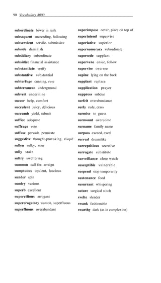 90 Vocabulary 4000
subordinate lower in rank
subsequent succeeding, following
subservient servile, submissive
subside diminish
subsidiary subordinate
subsidize financial assistance
substantiate verify
substantive substantial
subterfuge cunning, ruse
subterranean underground
subvert undermine
succor help, comfort
succulent juicy, delicious
succumb yield, submit
suffice adequate
suffrage vote
suffuse pervade, permeate
suggestive thought-provoking, risqué
sullen sulky, sour
sully stain
sultry sweltering
summon call for, arraign
sumptuous opulent, luscious
sunder split
sundry various
superb excellent
supercilious arrogant
supererogatory wanton, superfluous
superfluous overabundant
superimpose cover, place on top of
superintend supervise
superlative superior
supernumerary subordinate
supersede supplant
supervene ensue, follow
supervise oversee
supine lying on the back
supplant replace
supplication prayer
suppress subdue
surfeit overabundance
surly rude, crass
surmise to guess
surmount overcome
surname family name
surpass exceed, excel
surreal dreamlike
surreptitious secretive
surrogate substitute
surveillance close watch
susceptible vulnerable
suspend stop temporarily
sustenance food
susurrant whispering
suture surgical stitch
svelte slender
swank fashionable
swarthy dark (as in complexion)
 