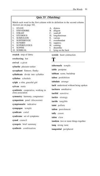 The Words 91
Quiz 33 (Matching)
Match each word in the first column with its definition in the second column.
Answers are on page 102.
1. STAVE A. distress
2. STEVEDORE B. diligent
3. STRAIT C. ward off
4. STUDIOUS D. longshoreman
5. SUBJUGATE E. various
6. SUBTERFUGE F. overabundant
7. SUNDRY G. suppress
8. SUPERFLUOUS H. cunning
9. SUPINE I. dreamlike
10. SURREAL J. lying on the back
swatch strip of fabric
sweltering hot
swivel a pivot
sybarite pleasure-seeker
sycophant flatterer, flunky
syllabicate divide into syllables
syllabus schedule
sylph a slim, graceful girl
sylvan rustic
symbiotic cooperative, working in
close association
symmetry harmony, congruence
symposium panel (discussion)
symptomatic indicative
synagogue temple
syndicate cartel
syndrome set of symptoms
synod council
synopsis brief summary
synthesis combination
systole heart contraction
T
tabernacle temple
table postpone
tableau scene, backdrop
taboo prohibition
tabulate arrange
tacit understood without being spoken
taciturn untalkative
tactful sensitive
tactics strategy
tactile tangible
taint pollute
talion punishment
tally count
talon claw
tandem two or more things together
tang strong taste
tangential peripheral
 