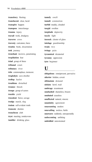 94 Vocabulary 4000
transitory fleeting
translucent clear, lucid
transpire happen
transpose interchange
trauma injury
travail work, drudgery
traverse cross
travesty caricature, farce
treatise book, dissertation
trek journey
trenchant incisive, penetrating
trepidation fear
triad group of three
tribunal court
tributary river
trite commonplace, insincere
troglodyte cave dweller
trollop harlot
troublous disturbed
trounce thrash
troupe group of actors
truckle yield
truculent fierce, savage
trudge march, slog
truism self-evident truth
truncate shorten
truncheon club
tryst meeting, rendezvous
tumbler drinking glass
tumefy swell
tumult commotion
turbid muddy, clouded
turgid swollen
turpitude depravity
tussle fight
tussock cluster of glass
tutelage guardianship
twain two
twinge pain
tyrannical dictatorial
tyranny oppression
tyro beginner
U
ubiquitous omnipresent, pervasive
ulterior hidden, covert
ultimatum demand
ululate howl, wail
umbrage resentment
unabashed shameless, brazen
unabated ceaseless
unaffected natural, sincere
unanimity agreement
unassuming modest
unavailing useless, futile
unawares suddenly, unexpectedly
unbecoming unfitting
unbridled unrestrained
 