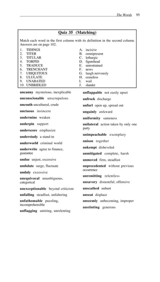The Words 95
Quiz 35 (Matching)
Match each word in the first column with its definition in the second column.
Answers are on page 102.
1. TIDINGS A. incisive
2. TITER B. omnipresent
3. TITULAR C. lethargic
4. TORPID D. figurehead
5. TRADUCE E. unrestrained
6. TRENCHANT F. news
7. UBIQUITOUS G. laugh nervously
8. ULULATE H. ceaseless
9. UNABATED I. wail
10. UNBRIDLED J. slander
uncanny mysterious, inexplicable
unconscionable unscrupulous
uncouth uncultured, crude
unctuous insincere
undermine weaken
underpin support
underscore emphasize
understudy a stand-in
underworld criminal world
underwrite agree to finance,
guarantee
undue unjust, excessive
undulate surge, fluctuate
unduly excessive
unequivocal unambiguous,
categorical
unexceptionable beyond criticism
unfailing steadfast, unfaltering
unfathomable puzzling,
incomprehensible
unflagging untiring, unrelenting
unflappable not easily upset
unfrock discharge
unfurl open up, spread out
ungainly awkward
uniformity sameness
unilateral action taken by only one
party
unimpeachable exemplary
unison together
unkempt disheveled
unmitigated complete, harsh
unmoved firm, steadfast
unprecedented without previous
occurrence
unremitting relentless
unsavory distasteful, offensive
unscathed unhurt
unseat displace
unseemly unbecoming, improper
unstinting generous
 