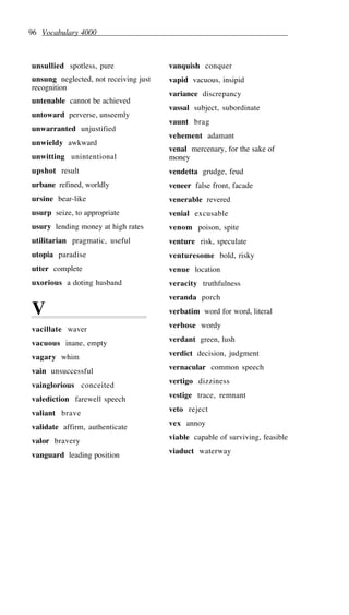 96 Vocabulary 4000
unsullied spotless, pure
unsung neglected, not receiving just
recognition
untenable cannot be achieved
untoward perverse, unseemly
unwarranted unjustified
unwieldy awkward
unwitting unintentional
upshot result
urbane refined, worldly
ursine bear-like
usurp seize, to appropriate
usury lending money at high rates
utilitarian pragmatic, useful
utopia paradise
utter complete
uxorious a doting husband
V
vacillate waver
vacuous inane, empty
vagary whim
vain unsuccessful
vainglorious conceited
valediction farewell speech
valiant brave
validate affirm, authenticate
valor bravery
vanguard leading position
vanquish conquer
vapid vacuous, insipid
variance discrepancy
vassal subject, subordinate
vaunt brag
vehement adamant
venal mercenary, for the sake of
money
vendetta grudge, feud
veneer false front, facade
venerable revered
venial excusable
venom poison, spite
venture risk, speculate
venturesome bold, risky
venue location
veracity truthfulness
veranda porch
verbatim word for word, literal
verbose wordy
verdant green, lush
verdict decision, judgment
vernacular common speech
vertigo dizziness
vestige trace, remnant
veto reject
vex annoy
viable capable of surviving, feasible
viaduct waterway
 