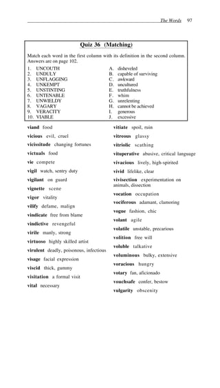 The Words 97
Quiz 36 (Matching)
Match each word in the first column with its definition in the second column.
Answers are on page 102.
1. UNCOUTH A. disheveled
2. UNDULY B. capable of surviving
3. UNFLAGGING C. awkward
4. UNKEMPT D. uncultured
5. UNSTINTING E. truthfulness
6. UNTENABLE F. whim
7. UNWIELDY G. unrelenting
8. VAGARY H. cannot be achieved
9. VERACITY I. generous
10. VIABLE J. excessive
viand food
vicious evil, cruel
vicissitude changing fortunes
victuals food
vie compete
vigil watch, sentry duty
vigilant on guard
vignette scene
vigor vitality
vilify defame, malign
vindicate free from blame
vindictive revengeful
virile manly, strong
virtuoso highly skilled artist
virulent deadly, poisonous, infectious
visage facial expression
viscid thick, gummy
visitation a formal visit
vital necessary
vitiate spoil, ruin
vitreous glassy
vitriolic scathing
vituperative abusive, critical language
vivacious lively, high-spirited
vivid lifelike, clear
vivisection experimentation on
animals, dissection
vocation occupation
vociferous adamant, clamoring
vogue fashion, chic
volant agile
volatile unstable, precarious
volition free will
voluble talkative
voluminous bulky, extensive
voracious hungry
votary fan, aficionado
vouchsafe confer, bestow
vulgarity obscenity
 
