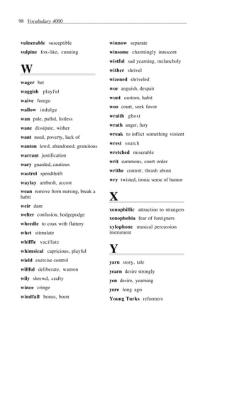 98 Vocabulary 4000
vulnerable susceptible
vulpine fox-like, cunning
W
wager bet
waggish playful
waive forego
wallow indulge
wan pale, pallid, listless
wane dissipate, wither
want need, poverty, lack of
wanton lewd, abandoned, gratuitous
warrant justification
wary guarded, cautious
wastrel spendthrift
waylay ambush, accost
wean remove from nursing, break a
habit
weir dam
welter confusion, hodgepodge
wheedle to coax with flattery
whet stimulate
whiffle vacillate
whimsical capricious, playful
wield exercise control
willful deliberate, wanton
wily shrewd, crafty
wince cringe
windfall bonus, boon
winnow separate
winsome charmingly innocent
wistful sad yearning, melancholy
wither shrivel
wizened shriveled
woe anguish, despair
wont custom, habit
woo court, seek favor
wraith ghost
wrath anger, fury
wreak to inflict something violent
wrest snatch
wretched miserable
writ summons, court order
writhe contort, thrash about
wry twisted, ironic sense of humor
X
xenophillic attraction to strangers
xenophobia fear of foreigners
xylophone musical percussion
instrument
Y
yarn story, tale
yearn desire strongly
yen desire, yearning
yore long ago
Young Turks reformers
 