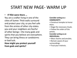 START NEW PAGE- WARM UP
• If YOU were there …
You are a crafter living in one of the
cities of Sumer. Thick walls surround
and protect your city, so you feel safe
from the armies of other city-states.
you and your neighbors are fearful
of other beings—the many gods and
spirits that you believe are everywhere.
They can bring illness or sandstorms
or bad luck.
How might you protect yourself
from gods and spirits?
Consider acting as a
COMMUNITY:
• Construct temples to honor
them.
• Stage the necessary rituals.
• Follow the orders of the
priests.
Consider acting as an
INDIVIDUAL:
• Wear charms and amulets.
• Remain aware of your
surroundings.
• Trust your instincts.
 