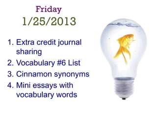 Friday
   1/25/2013
1. Extra credit journal
   sharing
2. Vocabulary #6 List
3. Cinnamon synonyms
4. Mini essays with
   vocabulary words
 