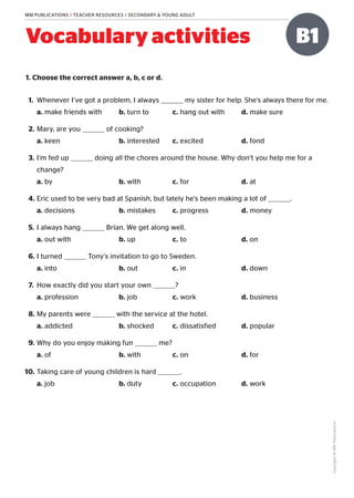 Copyright
©
MM
Publications
MM PUBLICATIONS > TEACHER RESOURCES > SECONDARY & YOUNG ADULT
B1
Vocabulary activities
1. Choose the correct answer a, b, c or d.
1.	 Whenever I’ve got a problem, I always my sister for help. She’s always there for me.
a. make friends with	 b. turn to	 c. hang out with	 d. make sure
2.	Mary, are you of cooking?
a. keen	 b. interested	 c. excited	 d. fond
3.	I’m fed up doing all the chores around the house. Why don’t you help me for a
change?
a. by	 b. with	 c. for	 d. at
4.	Eric used to be very bad at Spanish, but lately he’s been making a lot of .
a. decisions	 b. mistakes	 c. progress	 d. money
5.	I always hang Brian. We get along well.
a. out with	 b. up	 c. to	 d. on
6.	I turned Tony’s invitation to go to Sweden.
a. into	 b. out	 c. in	 d. down
7.	 How exactly did you start your own ?
a. profession	 b. job	 c. work	 d. business
8.	My parents were with the service at the hotel.
a. addicted	 b. shocked	 c. dissatisfied	 d. popular
9.	Why do you enjoy making fun me?
a. of	 b. with	 c. on	 d. for
10.	Taking care of young children is hard .
a. job	 b. duty	 c. occupation	 d. work
 