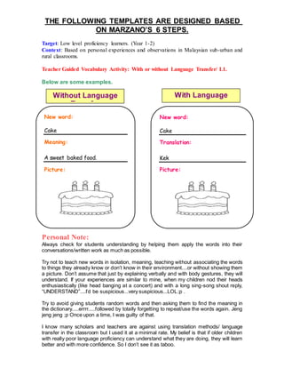 THE FOLLOWING TEMPLATES ARE DESIGNED BASED
ON MARZANO’S 6 STEPS.
Target: Low level proficiency learners. (Year 1-2)
Context: Based on personal experiences and observations in Malaysian sub-urban and
rural classrooms.
Teacher Guided Vocabulary Activity: With or without Language Transfer/ L1.
Below are some examples.
Personal Note:
Always check for students understanding by helping them apply the words into their
conversations/written work as much as possible.
Try not to teach new words in isolation, meaning, teaching without associating the words
to things they already know or don’t know in their environment....or without showing them
a picture. Don’t assume that just by explaining verbally and with body gestures, they will
understand. If your experiences are similar to mine, when my children nod their heads
enthusiastically (like head banging at a concert) and with a long sing-song shout reply,
“UNDERSTAND”....I’d be suspicious...very suspicious...LOL;p .
Try to avoid giving students random words and then asking them to find the meaning in
the dictionary.....errrr.....followed by totally forgetting to repeat/use the words again. Jeng
jeng jeng ;p Once upon a time, I was guilty of that.
I know many scholars and teachers are against using translation methods/ language
transfer in the classroom but I used it at a minimal rate. My belief is that if older children
with really poor language proficiency can understand what they are doing, they will learn
better and with more confidence. So I don’t see it as taboo.
New word:
Cake
Meaning:
A sweet baked food.
Picture:
New word:
Cake
Translation:
Kek
Picture:
Without Language
Transfer
With Language
Transfer
 