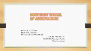 NORTHENST SCHOOL
OF AGRICFULTURE
FIFTEEN-JUANUARY
PRACTICE ENGLISH I
ENGINEER OSCAR GARCIA
GROUP PRACTICE #3
MEMBERS : Mazariegos Celidon
Mazariegos Zuniga
 