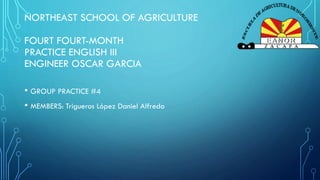NORTHEAST SCHOOL OF AGRICULTURE
FOURT FOURT-MONTH
PRACTICE ENGLISH III
ENGINEER OSCAR GARCIA
• GROUP PRACTICE #4
• MEMBERS: Trigueros López Daniel Alfredo
 
