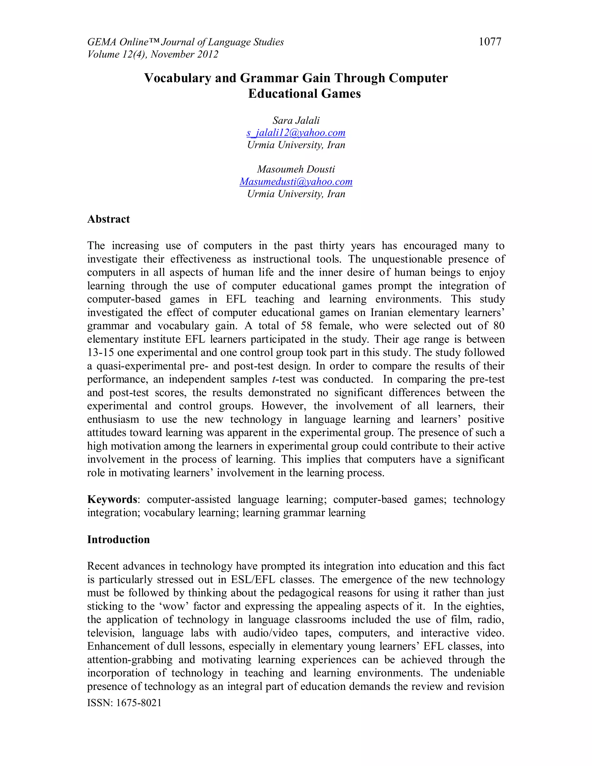 GEMA Online™ Journal of Language Studies 1077
Volume 12(4), November 2012
ISSN: 1675-8021
Vocabulary and Grammar Gain Through Computer
Educational Games
Sara Jalali
s_jalali12@yahoo.com
Urmia University, Iran
Masoumeh Dousti
Masumedusti@yahoo.com
Urmia University, Iran
Abstract
The increasing use of computers in the past thirty years has encouraged many to
investigate their effectiveness as instructional tools. The unquestionable presence of
computers in all aspects of human life and the inner desire of human beings to enjoy
learning through the use of computer educational games prompt the integration of
computer-based games in EFL teaching and learning environments. This study
investigated the effect of computer educational games on Iranian elementary learners’
grammar and vocabulary gain. A total of 58 female, who were selected out of 80
elementary institute EFL learners participated in the study. Their age range is between
13-15 one experimental and one control group took part in this study. The study followed
a quasi-experimental pre- and post-test design. In order to compare the results of their
performance, an independent samples t-test was conducted. In comparing the pre-test
and post-test scores, the results demonstrated no significant differences between the
experimental and control groups. However, the involvement of all learners, their
enthusiasm to use the new technology in language learning and learners’ positive
attitudes toward learning was apparent in the experimental group. The presence of such a
high motivation among the learners in experimental group could contribute to their active
involvement in the process of learning. This implies that computers have a significant
role in motivating learners’ involvement in the learning process.
Keywords: computer-assisted language learning; computer-based games; technology
integration; vocabulary learning; learning grammar learning
Introduction
Recent advances in technology have prompted its integration into education and this fact
is particularly stressed out in ESL/EFL classes. The emergence of the new technology
must be followed by thinking about the pedagogical reasons for using it rather than just
sticking to the ‘wow’ factor and expressing the appealing aspects of it. In the eighties,
the application of technology in language classrooms included the use of film, radio,
television, language labs with audio/video tapes, computers, and interactive video.
Enhancement of dull lessons, especially in elementary young learners’ EFL classes, into
attention-grabbing and motivating learning experiences can be achieved through the
incorporation of technology in teaching and learning environments. The undeniable
presence of technology as an integral part of education demands the review and revision
 