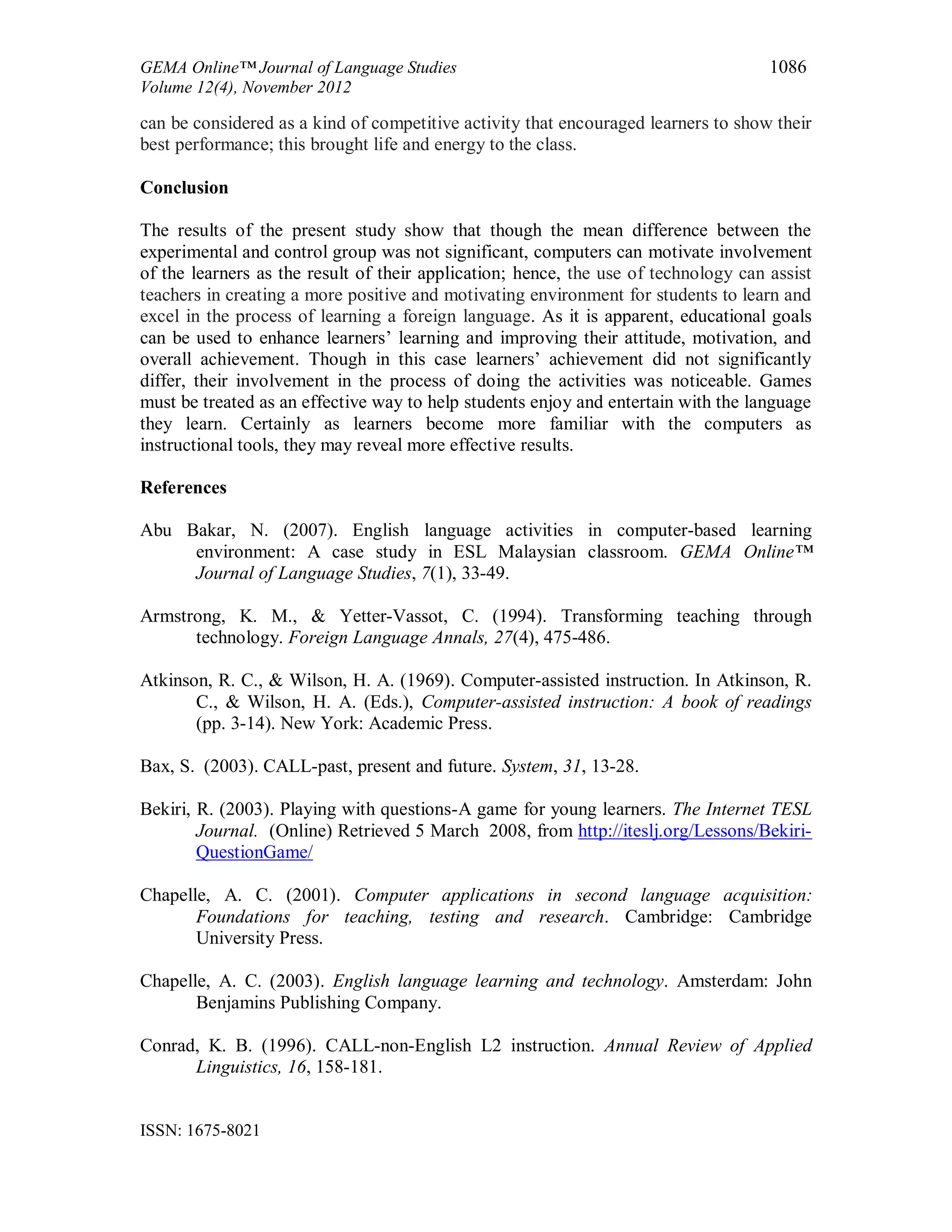 GEMA Online™ Journal of Language Studies 1086
Volume 12(4), November 2012
ISSN: 1675-8021
can be considered as a kind of competitive activity that encouraged learners to show their
best performance; this brought life and energy to the class.
Conclusion
The results of the present study show that though the mean difference between the
experimental and control group was not significant, computers can motivate involvement
of the learners as the result of their application; hence, the use of technology can assist
teachers in creating a more positive and motivating environment for students to learn and
excel in the process of learning a foreign language. As it is apparent, educational goals
can be used to enhance learners’ learning and improving their attitude, motivation, and
overall achievement. Though in this case learners’ achievement did not significantly
differ, their involvement in the process of doing the activities was noticeable. Games
must be treated as an effective way to help students enjoy and entertain with the language
they learn. Certainly as learners become more familiar with the computers as
instructional tools, they may reveal more effective results.
References
Abu Bakar, N. (2007). English language activities in computer-based learning
environment: A case study in ESL Malaysian classroom. GEMA Online™
Journal of Language Studies, 7(1), 33-49.
Armstrong, K. M., & Yetter-Vassot, C. (1994). Transforming teaching through
technology. Foreign Language Annals, 27(4), 475-486.
Atkinson, R. C., & Wilson, H. A. (1969). Computer-assisted instruction. In Atkinson, R.
C., & Wilson, H. A. (Eds.), Computer-assisted instruction: A book of readings
(pp. 3-14). New York: Academic Press.
Bax, S. (2003). CALL-past, present and future. System, 31, 13-28.
Bekiri, R. (2003). Playing with questions-A game for young learners. The Internet TESL
Journal. (Online) Retrieved 5 March 2008, from http://iteslj.org/Lessons/Bekiri-
QuestionGame/
Chapelle, A. C. (2001). Computer applications in second language acquisition:
Foundations for teaching, testing and research. Cambridge: Cambridge
University Press.
Chapelle, A. C. (2003). English language learning and technology. Amsterdam: John
Benjamins Publishing Company.
Conrad, K. B. (1996). CALL-non-English L2 instruction. Annual Review of Applied
Linguistics, 16, 158-181.
 