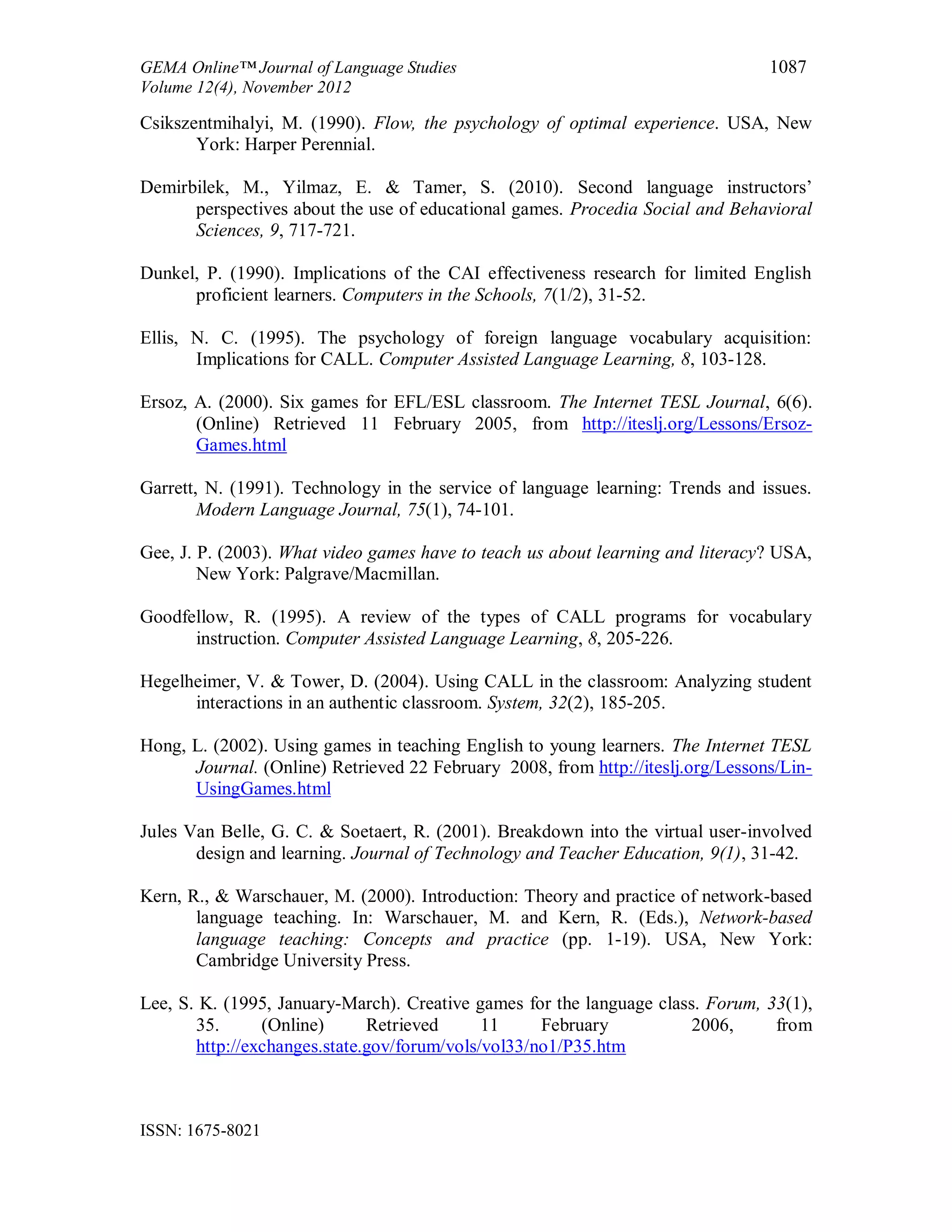 GEMA Online™ Journal of Language Studies 1087
Volume 12(4), November 2012
ISSN: 1675-8021
Csikszentmihalyi, M. (1990). Flow, the psychology of optimal experience. USA, New
York: Harper Perennial.
Demirbilek, M., Yilmaz, E. & Tamer, S. (2010). Second language instructors’
perspectives about the use of educational games. Procedia Social and Behavioral
Sciences, 9, 717-721.
Dunkel, P. (1990). Implications of the CAI effectiveness research for limited English
proficient learners. Computers in the Schools, 7(1/2), 31-52.
Ellis, N. C. (1995). The psychology of foreign language vocabulary acquisition:
Implications for CALL. Computer Assisted Language Learning, 8, 103-128.
Ersoz, A. (2000). Six games for EFL/ESL classroom. The Internet TESL Journal, 6(6).
(Online) Retrieved 11 February 2005, from http://iteslj.org/Lessons/Ersoz-
Games.html
Garrett, N. (1991). Technology in the service of language learning: Trends and issues.
Modern Language Journal, 75(1), 74-101.
Gee, J. P. (2003). What video games have to teach us about learning and literacy? USA,
New York: Palgrave/Macmillan.
Goodfellow, R. (1995). A review of the types of CALL programs for vocabulary
instruction. Computer Assisted Language Learning, 8, 205-226.
Hegelheimer, V. & Tower, D. (2004). Using CALL in the classroom: Analyzing student
interactions in an authentic classroom. System, 32(2), 185-205.
Hong, L. (2002). Using games in teaching English to young learners. The Internet TESL
Journal. (Online) Retrieved 22 February 2008, from http://iteslj.org/Lessons/Lin-
UsingGames.html
Jules Van Belle, G. C. & Soetaert, R. (2001). Breakdown into the virtual user-involved
design and learning. Journal of Technology and Teacher Education, 9(1), 31-42.
Kern, R., & Warschauer, M. (2000). Introduction: Theory and practice of network-based
language teaching. In: Warschauer, M. and Kern, R. (Eds.), Network-based
language teaching: Concepts and practice (pp. 1-19). USA, New York:
Cambridge University Press.
Lee, S. K. (1995, January-March). Creative games for the language class. Forum, 33(1),
35. (Online) Retrieved 11 February 2006, from
http://exchanges.state.gov/forum/vols/vol33/no1/P35.htm
 