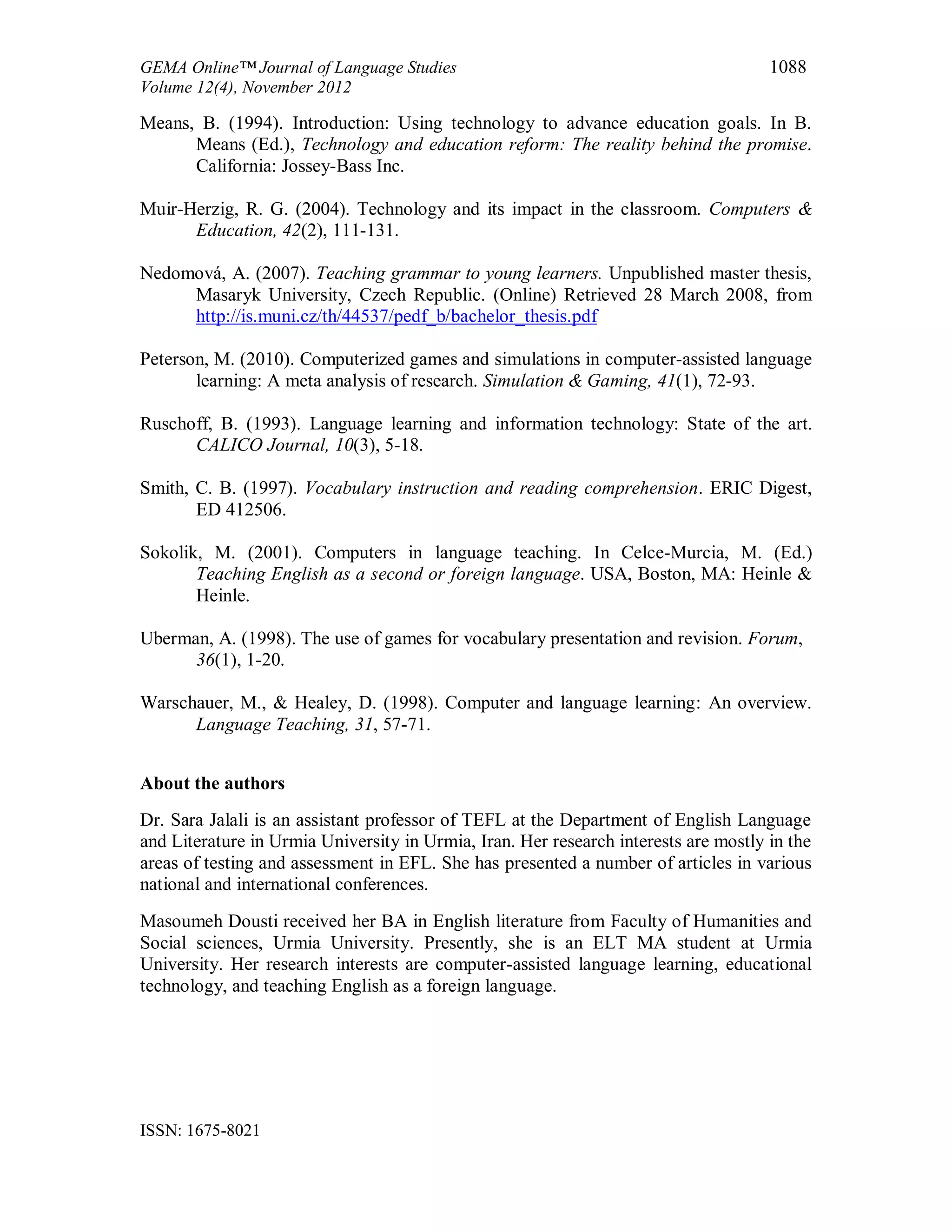GEMA Online™ Journal of Language Studies 1088
Volume 12(4), November 2012
ISSN: 1675-8021
Means, B. (1994). Introduction: Using technology to advance education goals. In B.
Means (Ed.), Technology and education reform: The reality behind the promise.
California: Jossey-Bass Inc.
Muir-Herzig, R. G. (2004). Technology and its impact in the classroom. Computers &
Education, 42(2), 111-131.
Nedomová, A. (2007). Teaching grammar to young learners. Unpublished master thesis,
Masaryk University, Czech Republic. (Online) Retrieved 28 March 2008, from
http://is.muni.cz/th/44537/pedf_b/bachelor_thesis.pdf
Peterson, M. (2010). Computerized games and simulations in computer-assisted language
learning: A meta analysis of research. Simulation & Gaming, 41(1), 72-93.
Ruschoff, B. (1993). Language learning and information technology: State of the art.
CALICO Journal, 10(3), 5-18.
Smith, C. B. (1997). Vocabulary instruction and reading comprehension. ERIC Digest,
ED 412506.
Sokolik, M. (2001). Computers in language teaching. In Celce-Murcia, M. (Ed.)
Teaching English as a second or foreign language. USA, Boston, MA: Heinle &
Heinle.
Uberman, A. (1998). The use of games for vocabulary presentation and revision. Forum,
36(1), 1-20.
Warschauer, M., & Healey, D. (1998). Computer and language learning: An overview.
Language Teaching, 31, 57-71.
About the authors
Dr. Sara Jalali is an assistant professor of TEFL at the Department of English Language
and Literature in Urmia University in Urmia, Iran. Her research interests are mostly in the
areas of testing and assessment in EFL. She has presented a number of articles in various
national and international conferences.
Masoumeh Dousti received her BA in English literature from Faculty of Humanities and
Social sciences, Urmia University. Presently, she is an ELT MA student at Urmia
University. Her research interests are computer-assisted language learning, educational
technology, and teaching English as a foreign language.
 