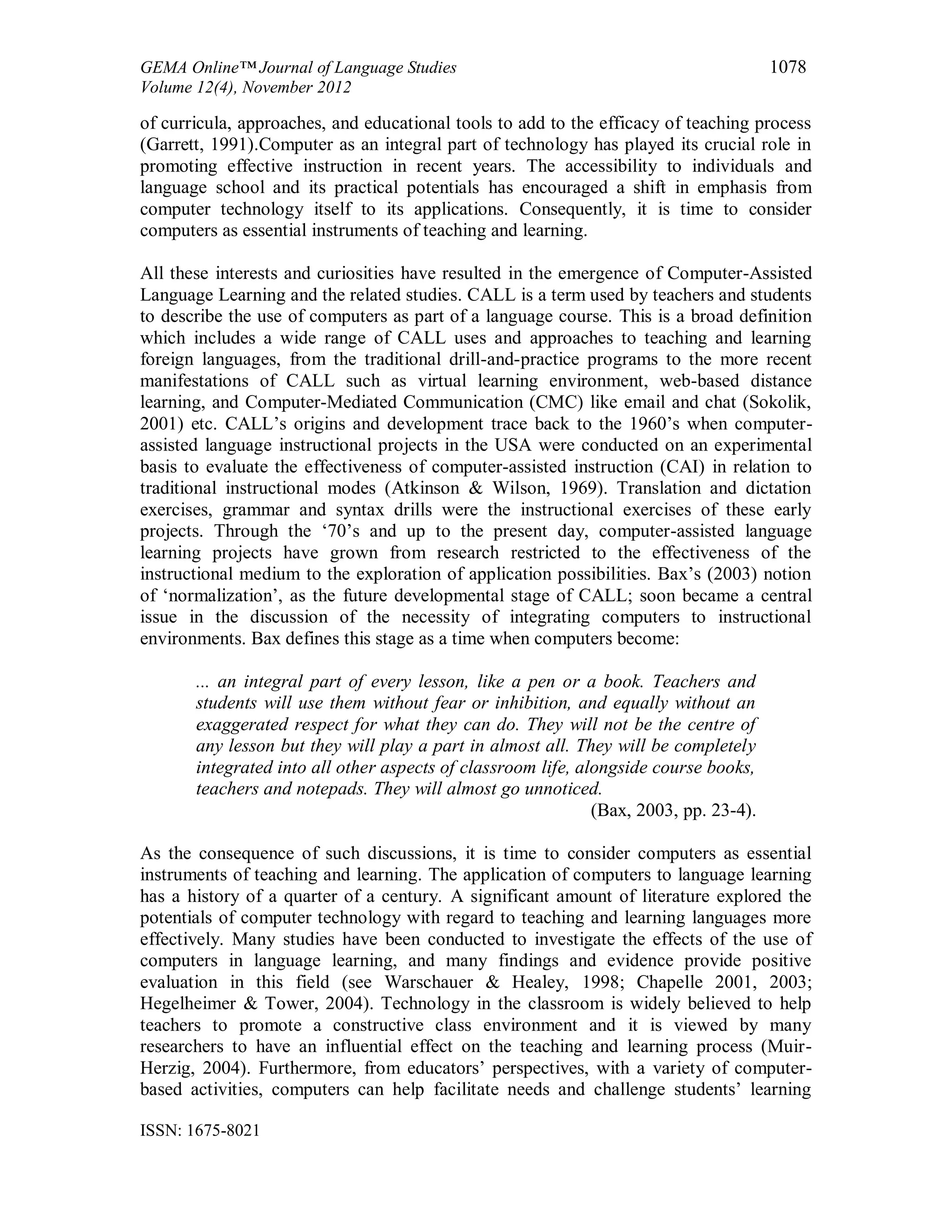 GEMA Online™ Journal of Language Studies 1078
Volume 12(4), November 2012
ISSN: 1675-8021
of curricula, approaches, and educational tools to add to the efficacy of teaching process
(Garrett, 1991).Computer as an integral part of technology has played its crucial role in
promoting effective instruction in recent years. The accessibility to individuals and
language school and its practical potentials has encouraged a shift in emphasis from
computer technology itself to its applications. Consequently, it is time to consider
computers as essential instruments of teaching and learning.
All these interests and curiosities have resulted in the emergence of Computer-Assisted
Language Learning and the related studies. CALL is a term used by teachers and students
to describe the use of computers as part of a language course. This is a broad definition
which includes a wide range of CALL uses and approaches to teaching and learning
foreign languages, from the traditional drill-and-practice programs to the more recent
manifestations of CALL such as virtual learning environment, web-based distance
learning, and Computer-Mediated Communication (CMC) like email and chat (Sokolik,
2001) etc. CALL’s origins and development trace back to the 1960’s when computer-
assisted language instructional projects in the USA were conducted on an experimental
basis to evaluate the effectiveness of computer-assisted instruction (CAI) in relation to
traditional instructional modes (Atkinson & Wilson, 1969). Translation and dictation
exercises, grammar and syntax drills were the instructional exercises of these early
projects. Through the ‘70’s and up to the present day, computer-assisted language
learning projects have grown from research restricted to the effectiveness of the
instructional medium to the exploration of application possibilities. Bax’s (2003) notion
of ‘normalization’, as the future developmental stage of CALL; soon became a central
issue in the discussion of the necessity of integrating computers to instructional
environments. Bax defines this stage as a time when computers become:
... an integral part of every lesson, like a pen or a book. Teachers and
students will use them without fear or inhibition, and equally without an
exaggerated respect for what they can do. They will not be the centre of
any lesson but they will play a part in almost all. They will be completely
integrated into all other aspects of classroom life, alongside course books,
teachers and notepads. They will almost go unnoticed.
(Bax, 2003, pp. 23-4).
As the consequence of such discussions, it is time to consider computers as essential
instruments of teaching and learning. The application of computers to language learning
has a history of a quarter of a century. A significant amount of literature explored the
potentials of computer technology with regard to teaching and learning languages more
effectively. Many studies have been conducted to investigate the effects of the use of
computers in language learning, and many findings and evidence provide positive
evaluation in this field (see Warschauer & Healey, 1998; Chapelle 2001, 2003;
Hegelheimer & Tower, 2004). Technology in the classroom is widely believed to help
teachers to promote a constructive class environment and it is viewed by many
researchers to have an influential effect on the teaching and learning process (Muir-
Herzig, 2004). Furthermore, from educators’ perspectives, with a variety of computer-
based activities, computers can help facilitate needs and challenge students’ learning
 