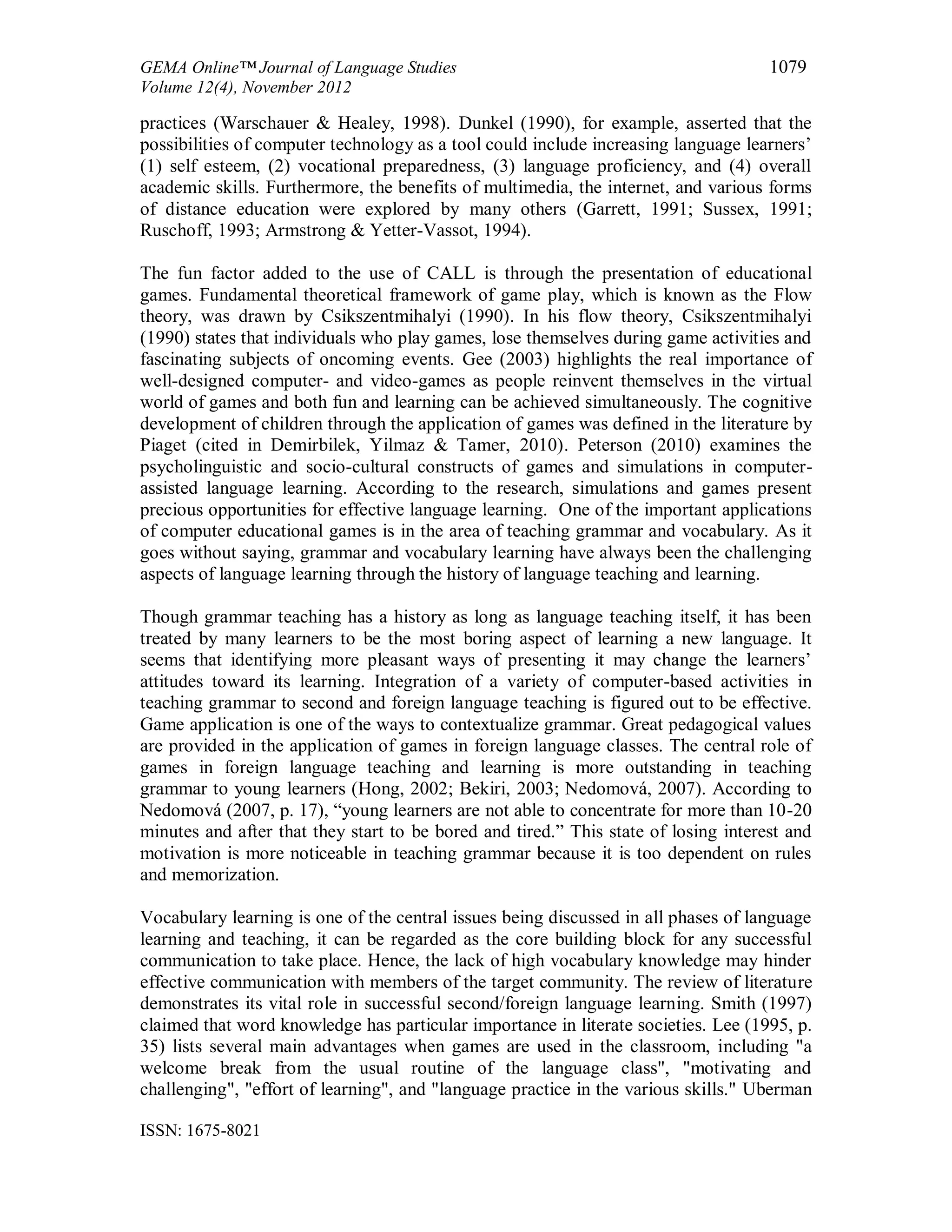 GEMA Online™ Journal of Language Studies 1079
Volume 12(4), November 2012
ISSN: 1675-8021
practices (Warschauer & Healey, 1998). Dunkel (1990), for example, asserted that the
possibilities of computer technology as a tool could include increasing language learners’
(1) self esteem, (2) vocational preparedness, (3) language proficiency, and (4) overall
academic skills. Furthermore, the benefits of multimedia, the internet, and various forms
of distance education were explored by many others (Garrett, 1991; Sussex, 1991;
Ruschoff, 1993; Armstrong & Yetter-Vassot, 1994).
The fun factor added to the use of CALL is through the presentation of educational
games. Fundamental theoretical framework of game play, which is known as the Flow
theory, was drawn by Csikszentmihalyi (1990). In his flow theory, Csikszentmihalyi
(1990) states that individuals who play games, lose themselves during game activities and
fascinating subjects of oncoming events. Gee (2003) highlights the real importance of
well-designed computer- and video-games as people reinvent themselves in the virtual
world of games and both fun and learning can be achieved simultaneously. The cognitive
development of children through the application of games was defined in the literature by
Piaget (cited in Demirbilek, Yilmaz & Tamer, 2010). Peterson (2010) examines the
psycholinguistic and socio-cultural constructs of games and simulations in computer-
assisted language learning. According to the research, simulations and games present
precious opportunities for effective language learning. One of the important applications
of computer educational games is in the area of teaching grammar and vocabulary. As it
goes without saying, grammar and vocabulary learning have always been the challenging
aspects of language learning through the history of language teaching and learning.
Though grammar teaching has a history as long as language teaching itself, it has been
treated by many learners to be the most boring aspect of learning a new language. It
seems that identifying more pleasant ways of presenting it may change the learners’
attitudes toward its learning. Integration of a variety of computer-based activities in
teaching grammar to second and foreign language teaching is figured out to be effective.
Game application is one of the ways to contextualize grammar. Great pedagogical values
are provided in the application of games in foreign language classes. The central role of
games in foreign language teaching and learning is more outstanding in teaching
grammar to young learners (Hong, 2002; Bekiri, 2003; Nedomová, 2007). According to
Nedomová (2007, p. 17), “young learners are not able to concentrate for more than 10-20
minutes and after that they start to be bored and tired.” This state of losing interest and
motivation is more noticeable in teaching grammar because it is too dependent on rules
and memorization.
Vocabulary learning is one of the central issues being discussed in all phases of language
learning and teaching, it can be regarded as the core building block for any successful
communication to take place. Hence, the lack of high vocabulary knowledge may hinder
effective communication with members of the target community. The review of literature
demonstrates its vital role in successful second/foreign language learning. Smith (1997)
claimed that word knowledge has particular importance in literate societies. Lee (1995, p.
35) lists several main advantages when games are used in the classroom, including "a
welcome break from the usual routine of the language class", "motivating and
challenging", "effort of learning", and "language practice in the various skills." Uberman
 