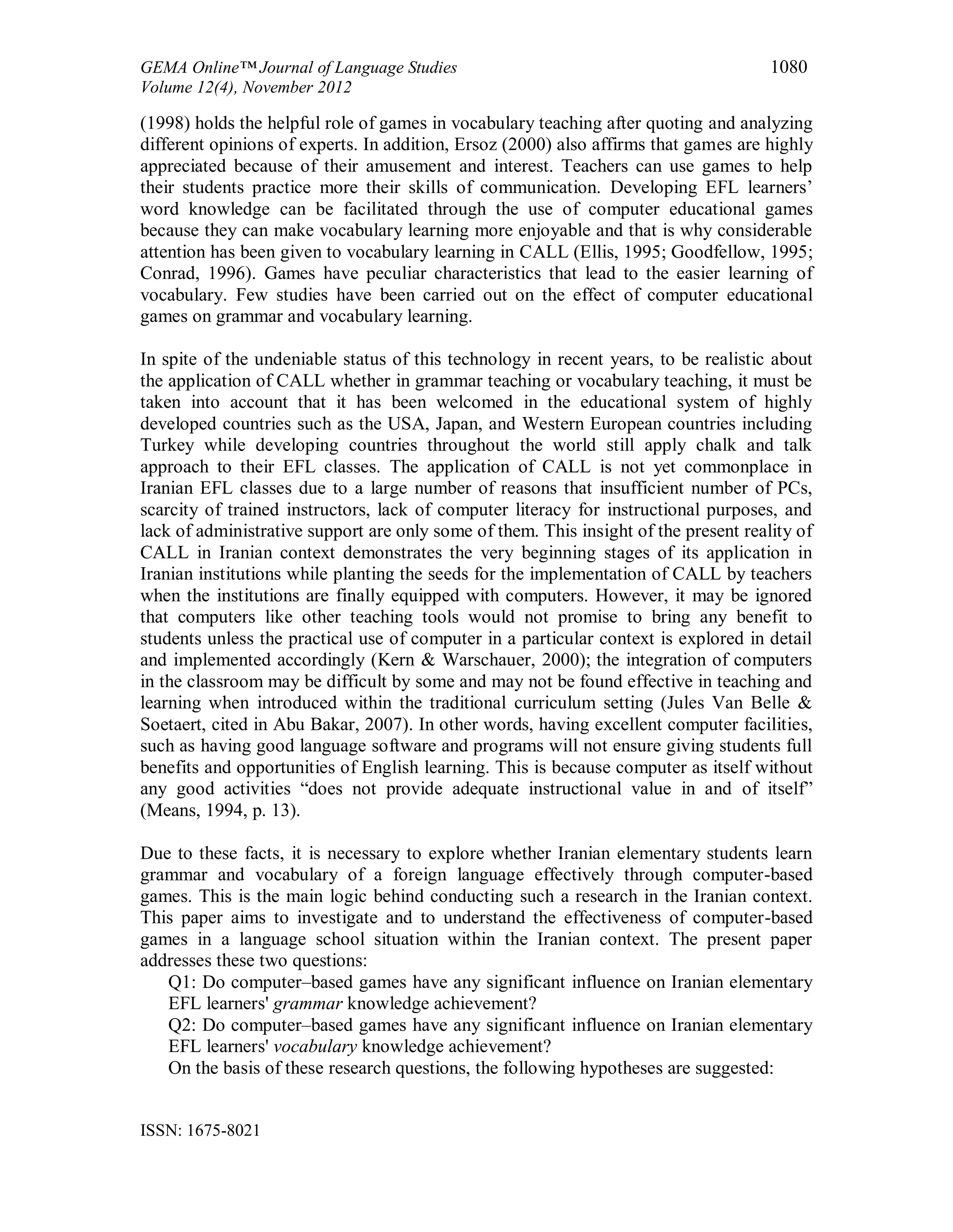 GEMA Online™ Journal of Language Studies 1080
Volume 12(4), November 2012
ISSN: 1675-8021
(1998) holds the helpful role of games in vocabulary teaching after quoting and analyzing
different opinions of experts. In addition, Ersoz (2000) also affirms that games are highly
appreciated because of their amusement and interest. Teachers can use games to help
their students practice more their skills of communication. Developing EFL learners’
word knowledge can be facilitated through the use of computer educational games
because they can make vocabulary learning more enjoyable and that is why considerable
attention has been given to vocabulary learning in CALL (Ellis, 1995; Goodfellow, 1995;
Conrad, 1996). Games have peculiar characteristics that lead to the easier learning of
vocabulary. Few studies have been carried out on the effect of computer educational
games on grammar and vocabulary learning.
In spite of the undeniable status of this technology in recent years, to be realistic about
the application of CALL whether in grammar teaching or vocabulary teaching, it must be
taken into account that it has been welcomed in the educational system of highly
developed countries such as the USA, Japan, and Western European countries including
Turkey while developing countries throughout the world still apply chalk and talk
approach to their EFL classes. The application of CALL is not yet commonplace in
Iranian EFL classes due to a large number of reasons that insufficient number of PCs,
scarcity of trained instructors, lack of computer literacy for instructional purposes, and
lack of administrative support are only some of them. This insight of the present reality of
CALL in Iranian context demonstrates the very beginning stages of its application in
Iranian institutions while planting the seeds for the implementation of CALL by teachers
when the institutions are finally equipped with computers. However, it may be ignored
that computers like other teaching tools would not promise to bring any benefit to
students unless the practical use of computer in a particular context is explored in detail
and implemented accordingly (Kern & Warschauer, 2000); the integration of computers
in the classroom may be difficult by some and may not be found effective in teaching and
learning when introduced within the traditional curriculum setting (Jules Van Belle &
Soetaert, cited in Abu Bakar, 2007). In other words, having excellent computer facilities,
such as having good language software and programs will not ensure giving students full
benefits and opportunities of English learning. This is because computer as itself without
any good activities “does not provide adequate instructional value in and of itself”
(Means, 1994, p. 13).
Due to these facts, it is necessary to explore whether Iranian elementary students learn
grammar and vocabulary of a foreign language effectively through computer-based
games. This is the main logic behind conducting such a research in the Iranian context.
This paper aims to investigate and to understand the effectiveness of computer-based
games in a language school situation within the Iranian context. The present paper
addresses these two questions:
Q1: Do computer–based games have any significant influence on Iranian elementary
EFL learners' grammar knowledge achievement?
Q2: Do computer–based games have any significant influence on Iranian elementary
EFL learners' vocabulary knowledge achievement?
On the basis of these research questions, the following hypotheses are suggested:
 