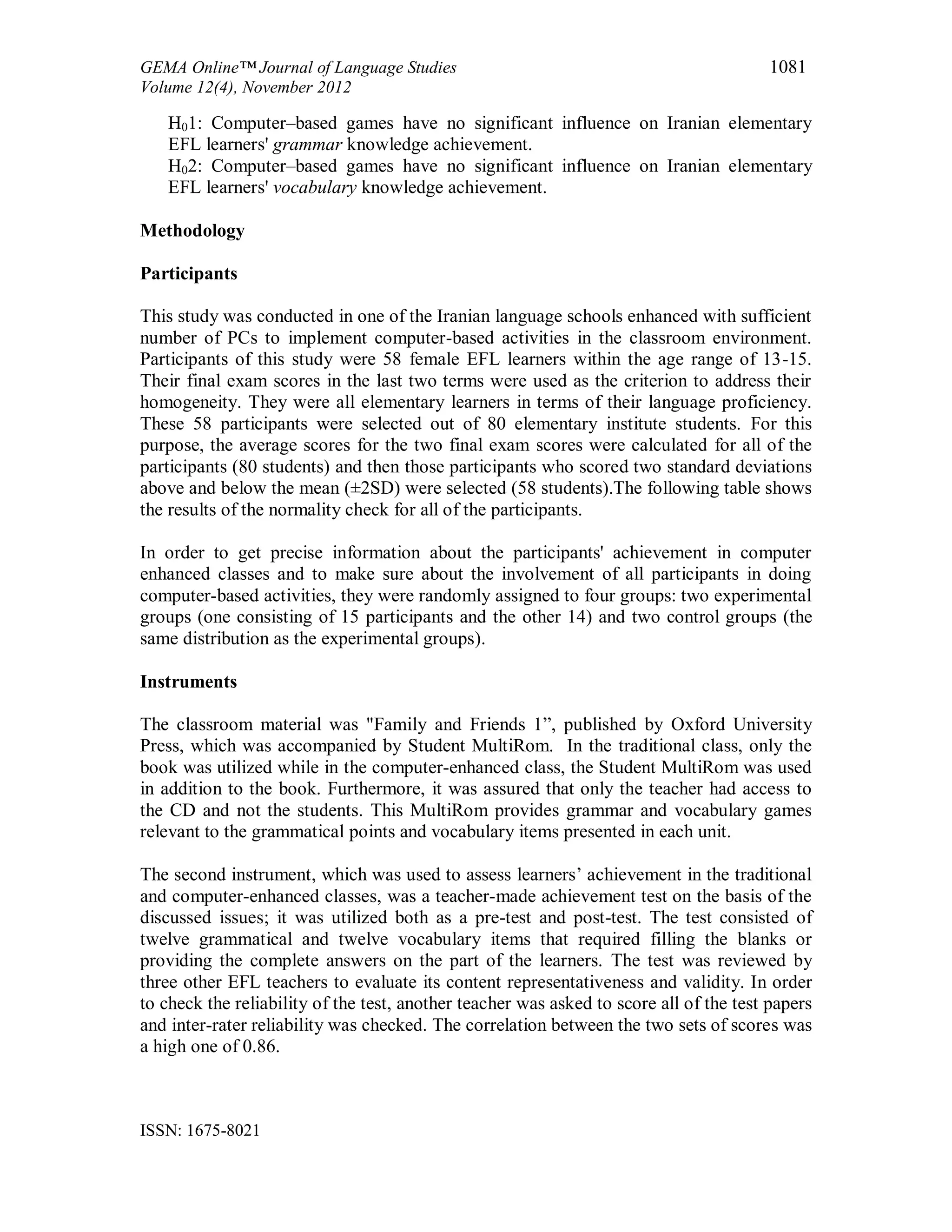 GEMA Online™ Journal of Language Studies 1081
Volume 12(4), November 2012
ISSN: 1675-8021
H01: Computer–based games have no significant influence on Iranian elementary
EFL learners' grammar knowledge achievement.
H02: Computer–based games have no significant influence on Iranian elementary
EFL learners' vocabulary knowledge achievement.
Methodology
Participants
This study was conducted in one of the Iranian language schools enhanced with sufficient
number of PCs to implement computer-based activities in the classroom environment.
Participants of this study were 58 female EFL learners within the age range of 13-15.
Their final exam scores in the last two terms were used as the criterion to address their
homogeneity. They were all elementary learners in terms of their language proficiency.
These 58 participants were selected out of 80 elementary institute students. For this
purpose, the average scores for the two final exam scores were calculated for all of the
participants (80 students) and then those participants who scored two standard deviations
above and below the mean (±2SD) were selected (58 students).The following table shows
the results of the normality check for all of the participants.
In order to get precise information about the participants' achievement in computer
enhanced classes and to make sure about the involvement of all participants in doing
computer-based activities, they were randomly assigned to four groups: two experimental
groups (one consisting of 15 participants and the other 14) and two control groups (the
same distribution as the experimental groups).
Instruments
The classroom material was "Family and Friends 1”, published by Oxford University
Press, which was accompanied by Student MultiRom. In the traditional class, only the
book was utilized while in the computer-enhanced class, the Student MultiRom was used
in addition to the book. Furthermore, it was assured that only the teacher had access to
the CD and not the students. This MultiRom provides grammar and vocabulary games
relevant to the grammatical points and vocabulary items presented in each unit.
The second instrument, which was used to assess learners’ achievement in the traditional
and computer-enhanced classes, was a teacher-made achievement test on the basis of the
discussed issues; it was utilized both as a pre-test and post-test. The test consisted of
twelve grammatical and twelve vocabulary items that required filling the blanks or
providing the complete answers on the part of the learners. The test was reviewed by
three other EFL teachers to evaluate its content representativeness and validity. In order
to check the reliability of the test, another teacher was asked to score all of the test papers
and inter-rater reliability was checked. The correlation between the two sets of scores was
a high one of 0.86.
 