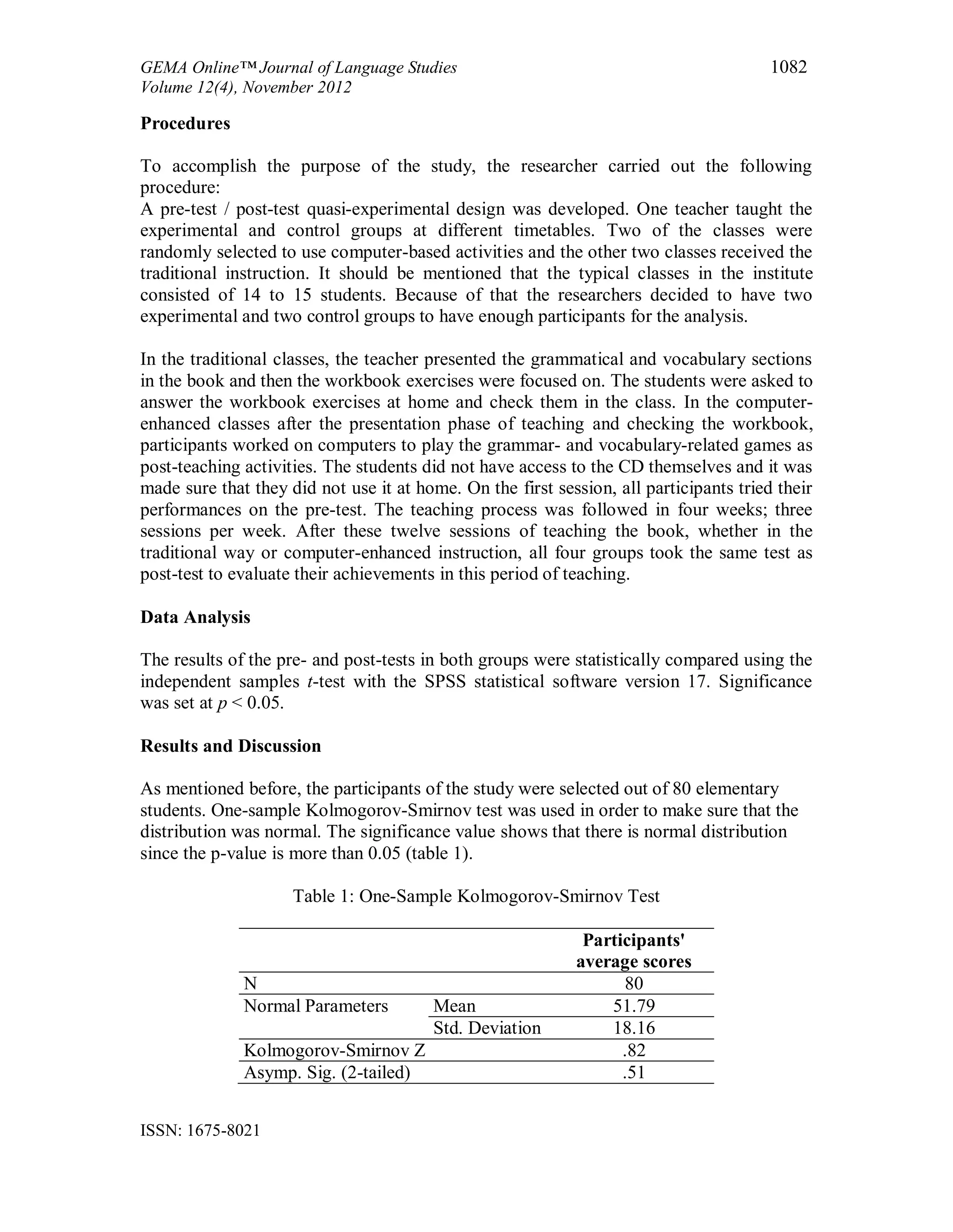 GEMA Online™ Journal of Language Studies 1082
Volume 12(4), November 2012
ISSN: 1675-8021
Procedures
To accomplish the purpose of the study, the researcher carried out the following
procedure:
A pre-test / post-test quasi-experimental design was developed. One teacher taught the
experimental and control groups at different timetables. Two of the classes were
randomly selected to use computer-based activities and the other two classes received the
traditional instruction. It should be mentioned that the typical classes in the institute
consisted of 14 to 15 students. Because of that the researchers decided to have two
experimental and two control groups to have enough participants for the analysis.
In the traditional classes, the teacher presented the grammatical and vocabulary sections
in the book and then the workbook exercises were focused on. The students were asked to
answer the workbook exercises at home and check them in the class. In the computer-
enhanced classes after the presentation phase of teaching and checking the workbook,
participants worked on computers to play the grammar- and vocabulary-related games as
post-teaching activities. The students did not have access to the CD themselves and it was
made sure that they did not use it at home. On the first session, all participants tried their
performances on the pre-test. The teaching process was followed in four weeks; three
sessions per week. After these twelve sessions of teaching the book, whether in the
traditional way or computer-enhanced instruction, all four groups took the same test as
post-test to evaluate their achievements in this period of teaching.
Data Analysis
The results of the pre- and post-tests in both groups were statistically compared using the
independent samples t-test with the SPSS statistical software version 17. Significance
was set at p < 0.05.
Results and Discussion
As mentioned before, the participants of the study were selected out of 80 elementary
students. One-sample Kolmogorov-Smirnov test was used in order to make sure that the
distribution was normal. The significance value shows that there is normal distribution
since the p-value is more than 0.05 (table 1).
Table 1: One-Sample Kolmogorov-Smirnov Test
Participants'
average scores
N 80
Normal Parameters Mean 51.79
Std. Deviation 18.16
Kolmogorov-Smirnov Z .82
Asymp. Sig. (2-tailed) .51
 
