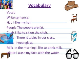 Vocabulary
Vocab
Write sentence.
Hat I like my hat.
People The people are fat.
Chair I like to sit on the chair.
Table There is tables in our class.
Glass I wear glass.
Milk In the morning I like to drink milk.
Water I wash my face with the water.
 