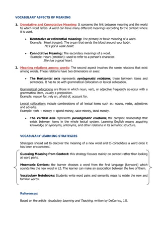 VOCABULARY ASPECTS OF MEANING
1. Denotative and Connotative Meaning: It concerns the link between meaning and the world
to which word refers. A word can have many different meanings according to the context where
it is used.


Denotative or referential meaning: The primary or basic meaning of a word.
Example: Heart (organ): The organ that sends the blood around your body.
He’s got a weak heart.



Connotative Meaning: The secondary meanings of a word.
Example: Heart (emotion): used to refer to a person’s character.
She has a good heart.

2. Meaning relations among words: The second aspect involves the sense relations that exist
among words. These relations have two dimensions or axes:


The Horizontal axis represents syntagmatic relations, those between items and
sentences. It has to do with grammatical collocation or lexical collocation.

Grammatical collocations are those in which noun, verb, or adjective frequently co-occur with a
grammatical item, usually a preposition.
Example: reason for, rely on, afraid of, account for.
Lexical collocations include combinations of all lexical items such as: nouns, verbs, adjectives
and adverbs.
Example: verb + money = spend money, save money, steal money.


The Vertical axis represents paradigmatic relations, the complex relationship that
exists between items in the whole lexical system. Learning English means acquiring
knowledge of synonyms, antonyms, and other relations in its semantic structure.

VOCABULARY LEARNING STRATEGIES
Strategies should aid to discover the meaning of a new word and to consolidate a word once it
has been encountered.
Guessing Meaning from Context: this strategy focuses mainly on context rather than looking
at word parts.
Mnemonic Devices: the learner chooses a word from the first language (keyword) which
sounds like the new word in L2. The learner can make an association between the two of them.
Vocabulary Notebooks: Students write word pairs and semantic maps to relate the new and
familiar words.

References:
Based on the article Vocabulary Learning and Teaching, written by DeCarrico, J.S.

 