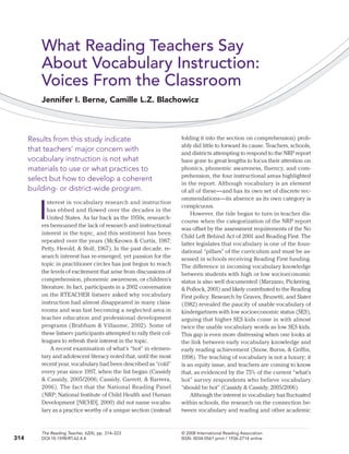 What Reading Teachers Say
About Vocabulary Instruction:
Voices From the Classroom
Jennifer I. Berne, Camille L.Z. Blachowicz

Results from this study indicate
that teachers’ major concern with
vocabulary instruction is not what
materials to use or what practices to
select but how to develop a coherent
building- or district-wide program.
nterest in vocabulary research and instruction
has ebbed and flowed over the decades in the
United States. As far back as the 1950s, researchers bemoaned the lack of research and instructional
interest in the topic, and this sentiment has been
repeated over the years (McKeown & Curtis, 1987;
Petty, Herold, & Stoll, 1967). In the past decade, research interest has re-emerged, yet passion for the
topic in practitioner circles has just begun to reach
the levels of excitement that arise from discussions of
comprehension, phonemic awareness, or children’s
literature. In fact, participants in a 2002 conversation
on the RTEACHER listserv asked why vocabulary
instruction had almost disappeared in many classrooms and was fast becoming a neglected area in
teacher education and professional development
programs (Brabham & Villaume, 2002). Some of
these listserv participants attempted to rally their colleagues to refresh their interest in the topic.
A recent examination of what’s “hot” in elementary and adolescent literacy noted that, until the most
recent year, vocabulary had been described as “cold”
every year since 1997, when the list began (Cassidy
& Cassidy, 2005/2006; Cassidy, Garrett, & Barrera,
2006). The fact that the National Reading Panel
(NRP; National Institute of Child Health and Human
Development [NICHD], 2000) did not name vocabulary as a practice worthy of a unique section (instead

folding it into the section on comprehension) probably did little to forward its cause. Teachers, schools,
and districts attempting to respond to the NRP report
have gone to great lengths to focus their attention on
phonics, phonemic awareness, fluency, and comprehension, the four instructional areas highlighted
in the report. Although vocabulary is an element
of all of these—and has its own set of discrete recommendations—its absence as its own category is
conspicuous.
However, the tide began to turn in teacher discourse when the categorization of the NRP report
was offset by the assessment requirements of the No
Child Left Behind Act of 2001 and Reading First. The
latter legislates that vocabulary is one of the foundational “pillars” of the curriculum and must be assessed in schools receiving Reading First funding.
The difference in incoming vocabulary knowledge
between students with high or low socioeconomic
status is also well documented (Marzano, Pickering,
& Pollock, 2001) and likely contributed to the Reading
First policy. Research by Graves, Brunetti, and Slater
(1982) revealed the paucity of usable vocabulary of
kindergartners with low socioeconomic status (SES),
arguing that higher SES kids come in with almost
twice the usable vocabulary words as low SES kids.
This gap is even more distressing when one looks at
the link between early vocabulary knowledge and
early reading achievement (Snow, Burns, & Griffin,
1998). The teaching of vocabulary is not a luxury; it
is an equity issue, and teachers are coming to know
that, as evidenced by the 75% of the current “what’s
hot” survey respondents who believe vocabulary
“should be hot” (Cassidy & Cassidy, 2005/2006).
Although the interest in vocabulary has fluctuated
within schools, the research on the connection between vocabulary and reading and other academic

The Reading Teacher, 62(4), pp. 314–323	
DOI:10.1598/RT.62.4.4	

© 2008 International Reading Association
ISSN: 0034-0561 print / 1936-2714 online

I

314

 