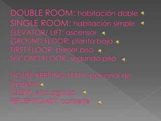 DOUBLE ROOM: habitación dobleSINGLE ROOM: habitación simpleELEVATOR/ LIFT: ascensorGROUND FLOOR: planta bajaFIRST FLOOR: primer pisoSECOND FLOOR: segundo pisoHOUSE KEEPING STAFF: personal de limpiezaCLERK: encargadoRECEPTIONIST: conserje